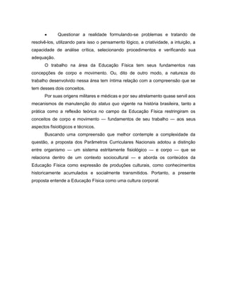  Questionar a realidade formulando-se problemas e tratando de
resolvê-los, utilizando para isso o pensamento lógico, a criatividade, a intuição, a
capacidade de análise crítica, selecionando procedimentos e verificando sua
adequação.
O trabalho na área da Educação Física tem seus fundamentos nas
concepções de corpo e movimento. Ou, dito de outro modo, a natureza do
trabalho desenvolvido nessa área tem íntima relação com a compreensão que se
tem desses dois conceitos.
Por suas origens militares e médicas e por seu atrelamento quase servil aos
mecanismos de manutenção do status quo vigente na história brasileira, tanto a
prática como a reflexão teórica no campo da Educação Física restringiram os
conceitos de corpo e movimento — fundamentos de seu trabalho — aos seus
aspectos fisiológicos e técnicos.
Buscando uma compreensão que melhor contemple a complexidade da
questão, a proposta dos Parâmetros Curriculares Nacionais adotou a distinção
entre organismo — um sistema estritamente fisiológico — e corpo — que se
relaciona dentro de um contexto sociocultural — e aborda os conteúdos da
Educação Física como expressão de produções culturais, como conhecimentos
historicamente acumulados e socialmente transmitidos. Portanto, a presente
proposta entende a Educação Física como uma cultura corporal.
 