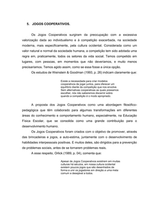 5. JOGOS COOPERATIVOS.
Os Jogos Cooperativos surgiram da preocupação com a excessiva
valorização dada ao individualismo e à competição exacerbada, na sociedade
moderna, mais especificamente, pela cultura ocidental. Considerada como um
valor natural e normal da sociedade humana, a competição tem sido adotada uma
regra em, praticamente, todos os setores da vida social. Temos competido em
lugares, com pessoas, em momentos que não deveríamos, e muito menos
precisaríamos. Temos agido assim, como se essa fosse a única opção.
Os estudos de Weinstein & Goodman (1993, p. 26) indicam claramente que:
Existe a necessidade para criar modelos
cooperativos de jogar juntos, para oferecer um
equilíbrio diante da competição que nos envolve.
Sem alternativas cooperativas as quais possamos
escolher, nós não saberemos discernir sobre
quando a competição é o modo apropriado.
A proposta dos Jogos Cooperativos como uma abordagem filosófico-
pedagógica que têm colaborado para algumas transformações em diferentes
áreas do conhecimento e comportamento humano, especialmente, na Educação
Física Escolar, que se consolida como uma grande contribuição para o
desenvolvimento humano.
Os Jogos Cooperativos foram criados com o objetivo de promover, através
das brincadeiras e jogos, a auto-estima, juntamente com o desenvolvimento de
habilidades interpessoais positivas. E muitos deles, são dirigidos para a prevenção
de problemas sociais, antes de se tornarem problemas reais.
A esse respeito, Orlick (1989, p. 04), comenta que:
Apesar de Jogos Cooperativos existirem em muitas
culturas há séculos, em nossa cultura ocidental
existem poucos jogos que são desenhados de
forma a unir os jogadores em direção a uma meta
comum e desejável a todos.
 