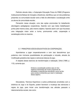 Partindo através disto, o Subprojeto Educação Física do PIBID (Programa
Institucional de Bolsas de Iniciação a Docência), identificou que um dos problemas
presentes na comunidade escolar seria a falta de afetividade e socialização entre
os alunos da comunidade escolar.
Pensando nessa situação, uma das ações promovidas foi trabalhando
abordagens pedagógicas cooperativas, fazendo com que todos trabalhassem
juntos pela mesma coisa, pelo mesmo objetivo, fazendo assim com que houvesse
uma integração maior entre a turma, promovendo união, cooperação e
socialização entre os mesmos.
5.1 PRINCÍPIOS SÓCIO-EDUCATIVOS DA COOPERAÇÃO.
Aprendemos a jogar cooperativamente e com isso descobrimos que
podemos criar inúmeras possibilidades de participação e inclusão, através da
modificação gradativa das regras e estruturas básicas do jogo.
A respeito desse exercício de transformação e realização, Orlick (1989, p.
115), comenta que:
Embora a socialização positiva seja um dos
objetivos declarados de muitos programas de
atividades e experiências educativas, pouco se fez
para construir ambientes que visem a realização
desse objetivo.
Educadores, Técnicos Esportivos e outros profissionais envolvidos com a
dinâmica do Jogo e do Esporte, podem favorecer a mudança das estruturas e
regras do jogo, para iniciar uma transformação nas atitudes pessoais e
relacionamentos sociais, tais como:
 