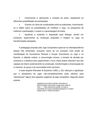  Incentivando e valorizando a inclusão de todos, respeitando as
diferentes possibilidades de participação.
 Criando um clima de cumplicidade entre os praticantes, incentivando-
os a refletir sobre as possibilidades de modificar o Jogo, na perspectiva de
melhorar a participação, o prazer e a aprendizagem de todos.
 Ajudando a sustentar a disposição para dialogar, decidir em
consenso, experimentar as mudanças propostas e integrar no Jogo, as
transformações desejadas.
A pedagogia proposta pelo Jogo Cooperativo apoia-se na interdependência
dessas três dimensões, enquanto nexos de um processo mais amplo de
manifestação da Consciência Pessoal e Grupal. Exercitando no Jogo e no
Esporte, a reflexão criativa, a comunicação sincera, a tomada de decisão por
consenso e a abertura para experimentar o novo, todos podem descobrir que são
capazes de intervir positivamente na construção, transformação e emancipação de
si mesmos, do grupo e da comunidade onde convivem.
A esse respeito Weinstein & Goodman (1993, p. 24), reforçam o significado
que a perspectiva de jogar não-competitivamente pode oferecer para
"desintoxicar" alguns dos aspectos negativos do jogo competitivo. Segundo esses
autores:
Jogadores que não se sentem excluídos ou
discriminados continuarão a jogar pelo resto da
vida. ( ... ) Nós esperamos ajudar a mudar a
orientação de nossa sociedade baseada no "instant
replay• para o "instant we-play" !
 