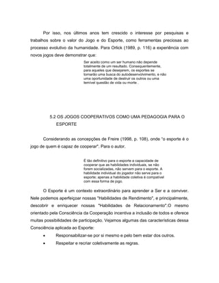 Por isso, nos últimos anos tem crescido o interesse por pesquisas e
trabalhos sobre o valor do Jogo e do Esporte, como ferramentas preciosas ao
processo evolutivo da humanidade. Para Orlick (1989, p. 116) a experiência com
novos jogos deve demonstrar que:
Ser aceito como um ser humano não depende
totalmente de um resultado. Consequentemente,
para aqueles que desejarem, os esportes se
tornarão uma busca do autodesenvolvimento, e não
uma oportunidade de destruir os outros ou uma
temível questão de vida ou morte .
5.2 OS JOGOS COOPERATIVOS COMO UMA PEDAGOGIA PARA O
ESPORTE
Considerando as concepções de Freire (1998, p. 108), onde “o esporte é o
jogo de quem é capaz de cooperar". Para o autor.
É tão definitivo para o esporte a capacidade de
cooperar que as habilidades individuais, se não
forem socializadas, não servem para o esporte. A
habilidade individual do jogador não serve para o
esporte; apenas a habilidade coletiva é compatível
com essa forma de jogo.
O Esporte é um contexto extraordinário para aprender a Ser e a conviver.
Nele podemos aperfeiçoar nossas "Habilidades de Rendimento", e principalmente,
descobrir e enriquecer nossas "Habilidades de Relacionamento".O mesmo
orientado pela Consciência da Cooperação incentiva a inclusão de todos e oferece
muitas possibilidades de participação. Vejamos algumas das características dessa
Consciência aplicada ao Esporte:
 Responsabilizar-se por si mesmo e pelo bem estar dos outros.
 Respeitar e recriar coletivamente as regras.
 