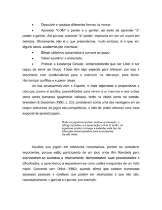  Descobrir e valorizar diferentes formas de vencer.
 Aprender "COM" o perder e o ganhar, ao invés de aprender "a"
perder e ganhar. Até porque, aprender "a" perder, implicaria em ser um expert em
derrotas. Obviamente, não é o que pretendemos, muito embora, é o que, em
alguns casos, acabamos por incentivar.
 Eleger objetivos apropriados e comuns ao grupo.
 Saber equilibrar a ansiedade.
 Praticar a Liderança Circular, compreendendo que ser Líder é ser
capaz de servir ao Grupo. Todos têm algo especial para oferecer, por isso é
importante criar oportunidades para o exercício da liderança, para todos.
Harmonizar conflitos e superar crises.
Ao nos envolvermos com o Esporte, o mais importante é proporcionar a
crianças, jovens e adultos, possibilidades para verem a si mesmos e aos outros
como seres humanos igualmente valiosos, tanto na vitória como na derrota.
Weinstein & Goodman (1993, p. 23), consideram como uma das vantagens em se
propor estruturas de jogos não-competitivos, o fato de poder oferecer uma base
especial de aprendizagem,
Onde os jogadores podem praticar a interação, o
diálogo apoiativo e a apreciação mútua. E então, os
jogadores podem começar a estender este tipo de
interação verbal apoiativa para as outpartes
da vida deles.
Aqueles que jogam em estruturas cooperativas, podem se considerar
importantes, porque estão participando de um jogo onde têm liberdade para
expressarem-se autêntica e criativamente, demonstrando suas possibilidades e
dificuldades, e aprendendo a respeitarem-se como partes integrantes de um todo
maior. Concordo com Orlick (1982), quando afirma que existem numerosos
sucessos pessoais e coletivos que podem ser alcançados e que não são,
necessariamente, o ganhar e o perder, por exemplo:
 