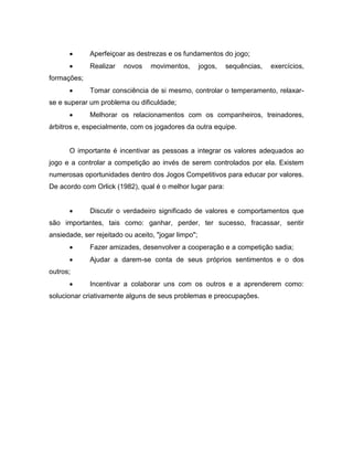  Aperfeiçoar as destrezas e os fundamentos do jogo;
 Realizar novos movimentos, jogos, sequências, exercícios,
formações;
 Tomar consciência de si mesmo, controlar o temperamento, relaxar-
se e superar um problema ou dificuldade;
 Melhorar os relacionamentos com os companheiros, treinadores,
árbitros e, especialmente, com os jogadores da outra equipe.
O importante é incentivar as pessoas a integrar os valores adequados ao
jogo e a controlar a competição ao invés de serem controlados por ela. Existem
numerosas oportunidades dentro dos Jogos Competitivos para educar por valores.
De acordo com Orlick (1982), qual é o melhor lugar para:
 Discutir o verdadeiro significado de valores e comportamentos que
são importantes, tais como: ganhar, perder, ter sucesso, fracassar, sentir
ansiedade, ser rejeitado ou aceito, "jogar limpo";
 Fazer amizades, desenvolver a cooperação e a competição sadia;
 Ajudar a darem-se conta de seus próprios sentimentos e o dos
outros;
 Incentivar a colaborar uns com os outros e a aprenderem como:
solucionar criativamente alguns de seus problemas e preocupações.
 
