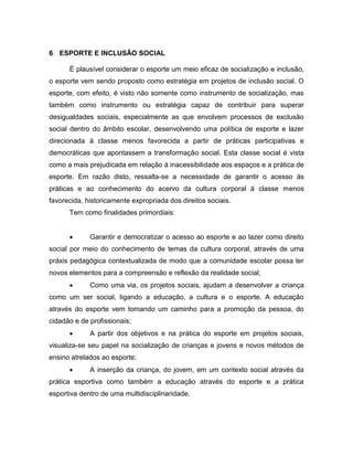 6 ESPORTE E INCLUSÃO SOCIAL
É plausível considerar o esporte um meio eficaz de socialização e inclusão,
o esporte vem sendo proposto como estratégia em projetos de inclusão social. O
esporte, com efeito, é visto não somente como instrumento de socialização, mas
também como instrumento ou estratégia capaz de contribuir para superar
desigualdades sociais, especialmente as que envolvem processos de exclusão
social dentro do âmbito escolar, desenvolvendo uma política de esporte e lazer
direcionada á classe menos favorecida a partir de práticas participativas e
democráticas que apontassem a transformação social. Esta classe social é vista
como a mais prejudicada em relação á inacessibilidade aos espaços e a prática de
esporte. Em razão disto, ressalta-se a necessidade de garantir o acesso ás
práticas e ao conhecimento do acervo da cultura corporal á classe menos
favorecida, historicamente expropriada dos direitos sociais.
Tem como finalidades primordiais:
 Garantir e democratizar o acesso ao esporte e ao lazer como direito
social por meio do conhecimento de temas da cultura corporal, através de uma
práxis pedagógica contextualizada de modo que a comunidade escolar possa ter
novos elementos para a compreensão e reflexão da realidade social;
 Como uma via, os projetos sociais, ajudam a desenvolver a criança
como um ser social, ligando a educação, a cultura e o esporte. A educação
através do esporte vem tomando um caminho para a promoção da pessoa, do
cidadão e de profissionais;
 A partir dos objetivos e na prática do esporte em projetos sociais,
visualiza-se seu papel na socialização de crianças e jovens e novos métodos de
ensino atrelados ao esporte;
 A inserção da criança, do jovem, em um contexto social através da
prática esportiva como também a educação através do esporte e a prática
esportiva dentro de uma multidisciplinaridade.
 