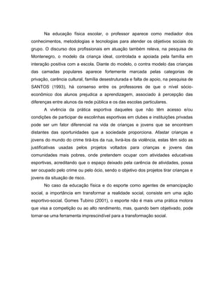Na educação física escolar, o professor aparece como mediador dos
conhecimentos, metodologias e tecnologias para atender os objetivos sociais do
grupo. O discurso dos profissionais em atuação também releva, na pesquisa de
Montenegro, o modelo da criança ideal, controlada e apoiada pela família em
interação positiva com a escola. Diante do modelo, o contra modelo das crianças
das camadas populares aparece fortemente marcada pelas categorias de
privação, carência cultural, família desestruturada e falta de apoio, na pesquisa de
SANTOS (1993), há consenso entre os professores de que o nível sócio-
econômico dos alunos prejudica a aprendizagem, associado á percepção das
diferenças entre alunos da rede pública e os das escolas particulares.
A vivência da prática esportiva daqueles que não têm acesso e/ou
condições de participar de escolinhas esportivas em clubes e instituições privadas
pode ser um fator diferencial na vida de crianças e jovens que se encontram
distantes das oportunidades que a sociedade proporciona. Afastar crianças e
jovens do mundo do crime tirá-los da rua, livrá-los da violência, estas têm sido as
justificativas usadas pelos projetos voltados para crianças e jovens das
comunidades mais pobres, onde pretendem ocupar com atividades educativas
esportivas, acreditando que o espaço deixado pela carência de atividades, possa
ser ocupado pelo crime ou pelo ócio, sendo o objetivo dos projetos tirar crianças e
jovens da situação de risco.
No caso da educação física e do esporte como agentes de emancipação
social, a importância em transformar a realidade social, consiste em uma ação
esportivo-social. Gomes Tubino (2001), o esporte não é mais uma prática motora
que visa a competição ou ao alto rendimento, mas, quando bem objetivado, pode
tornar-se uma ferramenta imprescindível para a transformação social.
 