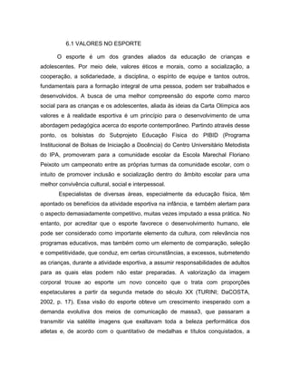 6.1 VALORES NO ESPORTE
O esporte é um dos grandes aliados da educação de crianças e
adolescentes. Por meio dele, valores éticos e morais, como a socialização, a
cooperação, a solidariedade, a disciplina, o espírito de equipe e tantos outros,
fundamentais para a formação integral de uma pessoa, podem ser trabalhados e
desenvolvidos. A busca de uma melhor compreensão do esporte como marco
social para as crianças e os adolescentes, aliada às ideias da Carta Olímpica aos
valores e à realidade esportiva é um princípio para o desenvolvimento de uma
abordagem pedagógica acerca do esporte contemporâneo. Partindo através desse
ponto, os bolsistas do Subprojeto Educação Física do PIBID (Programa
Institucional de Bolsas de Iniciação a Docência) do Centro Universitário Metodista
do IPA, promoveram para a comunidade escolar da Escola Marechal Floriano
Peixoto um campeonato entre as próprias turmas da comunidade escolar, com o
intuito de promover inclusão e socialização dentro do âmbito escolar para uma
melhor convivência cultural, social e interpessoal.
Especialistas de diversas áreas, especialmente da educação física, têm
apontado os benefícios da atividade esportiva na infância, e também alertam para
o aspecto demasiadamente competitivo, muitas vezes imputado a essa prática. No
entanto, por acreditar que o esporte favorece o desenvolvimento humano, ele
pode ser considerado como importante elemento da cultura, com relevância nos
programas educativos, mas também como um elemento de comparação, seleção
e competitividade, que conduz, em certas circunstâncias, a excessos, submetendo
as crianças, durante a atividade esportiva, a assumir responsabilidades de adultos
para as quais elas podem não estar preparadas. A valorização da imagem
corporal trouxe ao esporte um novo conceito que o trata com proporções
espetaculares a partir da segunda metade do século XX (TURINI; DaCOSTA,
2002, p. 17). Essa visão do esporte obteve um crescimento inesperado com a
demanda evolutiva dos meios de comunicação de massa3, que passaram a
transmitir via satélite imagens que exaltavam toda a beleza performática dos
atletas e, de acordo com o quantitativo de medalhas e títulos conquistados, a
 