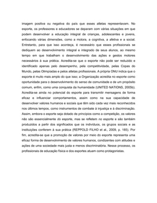 imagem positiva ou negativa do país que esses atletas representavam. No
esporte, os professores e educadores se deparam com várias situações em que
podem desenvolver a educação integral de crianças, adolescentes e jovens,
enfocando várias dimensões, como a motora, a cognitiva, a afetiva e a social.
Entretanto, para que isso aconteça, é necessário que esses profissionais se
dediquem ao desenvolvimento integral e integrado de seus alunos, ao mesmo
tempo em que trabalham o desenvolvimento das ações e gestos motores
necessários à sua prática. Acredita-se que o esporte não pode ser reduzido e
identificado apenas pelo desempenho, pela competitividade, pelas Copas do
Mundo, pelas Olimpíadas e pelos atletas profissionais. A própria ONU indica que o
esporte é muito mais amplo do que isso; a Organização acredita no esporte como
oportunidade para o desenvolvimento do senso de comunidade e de um propósito
comum, enfim, como uma conquista da humanidade (UNITED NATIONS, 2005b).
Acredita-se ainda no potencial do esporte para transmitir mensagens de forma
eficaz e influenciar comportamentos, assim como na sua capacidade de
desenvolver valores humanos e sociais que têm sido cada vez mais reconhecidos
nos últimos tempos, como instrumentos de combate à injustiça e à discriminação.
Assim, embora o esporte seja dotado de princípios como a competição, os valores
não são essencialmente do esporte, mas se refletem no esporte e são também
produzidos a partir dos significados que os indivíduos, os grupos sociais e as
instituições conferem à sua prática (REPPOLD FILHO et al., 2009, p. 185). Por
fim, acredita-se que a promoção de valores por meio do esporte representa uma
eficaz forma de desenvolvimento de valores humanos, condizentes com atitudes e
ações de uma sociedade mais justa e menos discriminatória. Nesse processo, os
profissionais de educação física e dos esportes atuam como protagonistas.
 