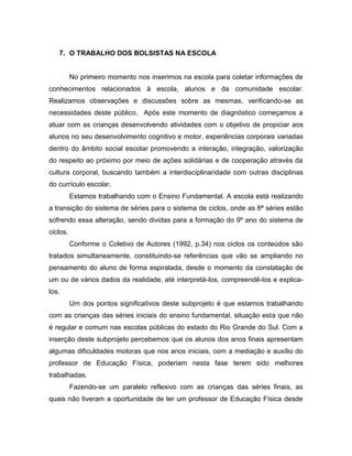 7. O TRABALHO DOS BOLSISTAS NA ESCOLA
No primeiro momento nos inserimos na escola para coletar informações de
conhecimentos relacionados à escola, alunos e da comunidade escolar.
Realizamos observações e discussões sobre as mesmas, verificando-se as
necessidades deste público. Após este momento de diagnóstico começamos a
atuar com as crianças desenvolvendo atividades com o objetivo de propiciar aos
alunos no seu desenvolvimento cognitivo e motor, experiências corporais variadas
dentro do âmbito social escolar promovendo a interação, integração, valorização
do respeito ao próximo por meio de ações solidárias e de cooperação através da
cultura corporal, buscando também a interdisciplinaridade com outras disciplinas
do currículo escolar.
Estamos trabalhando com o Ensino Fundamental. A escola está realizando
a transição do sistema de séries para o sistema de ciclos, onde as 8ª séries estão
sofrendo essa alteração, sendo dividas para a formação do 9º ano do sistema de
ciclos.
Conforme o Coletivo de Autores (1992, p.34) nos ciclos os conteúdos são
tratados simultaneamente, constituindo-se referências que vão se ampliando no
pensamento do aluno de forma espiralada, desde o momento da constatação de
um ou de vários dados da realidade, até interpretá-los, compreendê-los e explica-
los.
Um dos pontos significativos deste subprojeto é que estamos trabalhando
com as crianças das séries iniciais do ensino fundamental, situação esta que não
é regular e comum nas escolas públicas do estado do Rio Grande do Sul. Com a
inserção deste subprojeto percebemos que os alunos dos anos finais apresentam
algumas dificuldades motoras que nos anos iniciais, com a mediação e auxílio do
professor de Educação Física, poderiam nesta fase terem sido melhores
trabalhadas.
Fazendo-se um paralelo reflexivo com as crianças das séries finais, as
quais não tiveram a oportunidade de ter um professor de Educação Física desde
 