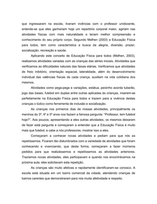 que ingressaram na escola, tiveram vivências com o professor unidocente,
entende-se que eles ganhariam hoje um repertório corporal maior, agiriam nas
atividades físicas com mais naturalidade e teriam melhor compreensão e
conhecimento do seu próprio corpo. Segundo Melhen (2003) a Educação Física
para todos, tem como característica a busca da alegria, diversão, prazer,
socialização, recreação e saúde.
Aplicando este conceito de Educação Física para todos (Melhen, 2003),
realizamos atividades variadas com as crianças das séries iniciais. Atividades que
verificamos as dificuldades naturais das faixas etárias. Verificamos que atividades
de freio inibitório, orientação espacial, lateralidade, além do desenvolvimento
individual das valências físicas de cada criança, auxiliam na vida cotidiana dos
mesmos.
Atividades como pega-pega e variações, estátua, peixinho acorda tubarão,
jogo das bases, futebol em duplas entre outras aplicadas às crianças, inserem-se
perfeitamente na Educação Física para todos e trazem para a vivência destas
crianças o lúdico como ferramenta de inclusão e socialização.
As crianças nos primeiros dias de nossas atividades, principalmente os
meninos do 3º, 4º e 5º anos nos faziam a famosa pergunta: “Professor, tem futebol
hoje?”. Aos poucos, apresentando a eles outras atividades, os mesmos deixaram
de fazer está pergunta e começaram a entender que a Educação Física é muito
mais que futebol, e cabe a nós professores, mostrar isso a eles.
Começaram a conhecer novas atividades e pediam para que nós as
repetíssemos. Ficaram tão dislumbrados com a variedade de atividades que foram
conhecendo e vivenciando, que desta forma, começaram a fazer inúmeros
pedidos para que realizássemos e repetíssemos as atividades anteriores.
Trazíamos novas atividades, eles participavam e quando nos encontrávamos na
próxima aula, eles solicitavam esta repetição.
As crianças são muito afetivas e rapidamente identificaram-se conosco. A
escola está situada em um bairro comercial da cidade, atendendo crianças de
bairros carentes que demonstraram para nós muita afetividade e respeito.
 