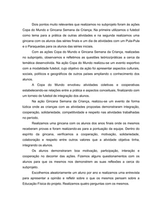 Dois pontos muito relevantes que realizamos no subprojeto foram às ações
Copa do Mundo e Gincana Semana da Criança. Na primeira utilizamos o futebol
como tema para a prática de outras atividades e na segunda realizamos uma
gincana com os alunos das séries finais e um dia de atividades com um Pula-Pula
e o Paraquedas para os alunos das séries iniciais.
Com as ações Copa do Mundo e Gincana Semana da Criança, realizadas
no subprojeto, observamos e refletimos as questões teórico/práticas a cerca da
temática desenvolvida. Na ação Copa do Mundo realizou-se um evento esportivo
com a modalidade futebol, cujo objetivo da ação foi apresentar aspectos culturais,
sociais, políticos e geográficos de outros países ampliando o conhecimento dos
alunos.
A Copa do Mundo envolveu atividades coletivas e cooperativas
estabelecendo-se relações entre a prática e aspectos conceituais, finalizando com
um torneio de futebol de integração dos alunos.
Na ação Gincana Semana da Criança, realizou-se um evento de forma
lúdica onde as crianças com as atividades propostas demonstraram integração,
cooperação, solidariedade, competitividade e respeito nas atividades trabalhadas
no período.
Realizamos uma gincana com os alunos dos anos finais onde os mesmos
receberam provas e foram realizando-as para a pontuação da equipe. Dentro do
espírito da gincana, verificamos a cooperação, motivação, solidariedade,
colaboração e respeito entre outros valores que a atividade objetiva tinha,
integrando os alunos.
Os alunos demonstraram boa motivação, participação, interação e
cooperação no decorrer das ações. Fizemos alguns questionamentos com os
alunos para que os mesmos nos demonstrem as suas reflexões a cerca do
subprojeto.
Escolhemos aleatoriamente um aluno por ano e realizamos uma entrevista
para apresentar a opinião e refletir sobre o que os mesmos pensam sobre a
Educação Física do projeto. Realizamos quatro perguntas com os mesmos.
 