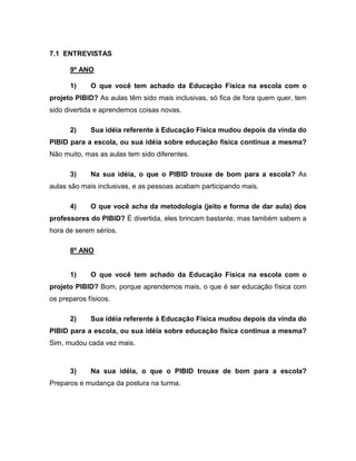 7.1 ENTREVISTAS
9º ANO
1) O que você tem achado da Educação Física na escola com o
projeto PIBID? As aulas têm sido mais inclusivas, só fica de fora quem quer, tem
sido divertida e aprendemos coisas novas.
2) Sua idéia referente à Educação Física mudou depois da vinda do
PIBID para a escola, ou sua idéia sobre educação física continua a mesma?
Não muito, mas as aulas tem sido diferentes.
3) Na sua idéia, o que o PIBID trouxe de bom para a escola? As
aulas são mais inclusivas, e as pessoas acabam participando mais.
4) O que você acha da metodologia (jeito e forma de dar aula) dos
professores do PIBID? É divertida, eles brincam bastante, mas também sabem a
hora de serem sérios.
8º ANO
1) O que você tem achado da Educação Física na escola com o
projeto PIBID? Bom, porque aprendemos mais, o que é ser educação física com
os preparos físicos.
2) Sua idéia referente à Educação Física mudou depois da vinda do
PIBID para a escola, ou sua idéia sobre educação física continua a mesma?
Sim, mudou cada vez mais.
3) Na sua idéia, o que o PIBID trouxe de bom para a escola?
Preparos e mudança da postura na turma.
 