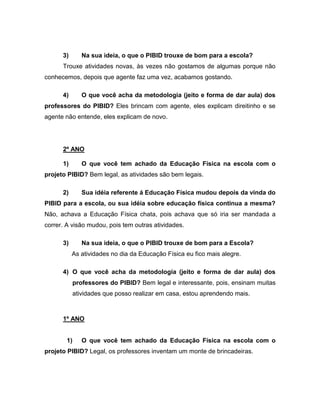 3) Na sua ideia, o que o PIBID trouxe de bom para a escola?
Trouxe atividades novas, às vezes não gostamos de algumas porque não
conhecemos, depois que agente faz uma vez, acabamos gostando.
4) O que você acha da metodologia (jeito e forma de dar aula) dos
professores do PIBID? Eles brincam com agente, eles explicam direitinho e se
agente não entende, eles explicam de novo.
2º ANO
1) O que você tem achado da Educação Física na escola com o
projeto PIBID? Bem legal, as atividades são bem legais.
2) Sua idéia referente á Educação Física mudou depois da vinda do
PIBID para a escola, ou sua idéia sobre educação física continua a mesma?
Não, achava a Educação Física chata, pois achava que só iria ser mandada a
correr. A visão mudou, pois tem outras atividades.
3) Na sua ideia, o que o PIBID trouxe de bom para a Escola?
As atividades no dia da Educação Física eu fico mais alegre.
4) O que você acha da metodologia (jeito e forma de dar aula) dos
professores do PIBID? Bem legal e interessante, pois, ensinam muitas
atividades que posso realizar em casa, estou aprendendo mais.
1º ANO
1) O que você tem achado da Educação Física na escola com o
projeto PIBID? Legal, os professores inventam um monte de brincadeiras.
 