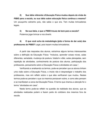 2) Sua idéia referente à Educação Física mudou depois da vinda do
PIBID para a escola, ou sua idéia sobre educação física continua a mesma?
Um pouquinho estranho pois, não sabia o que era. Tem muitas brincadeiras
legais.
3) Na sua ideia, o que o PIBID trouxe de bom para a escola?
Podemos jogar brincar e nos divertir.
4) O que você acha da metodologia (jeito e forma de dar aula) dos
professores do PIBID? Legal, pois trazem muitas brincadeiras.
A partir das respostas dos alunos, extraímos alguns termos interessantes
sobre a definição da Educação Física: “Inclusiva, aprender coisas novas, aulas
diferentes, seriedade, mudança de postura, futebol e vôlei, aulas planejadas, sem
repetição de atividades, conhecimento de postura dos alunos, participação dos
professores, pensamento sobre a Educação Física e atividades em casa.”.
Verificando e analisando os termos, pode-se perceber que os alunos tinham
uma visão sobre a Educação Física, o intuito não é desprestigiar o trabalho dos
professores, mas sim refletir sobre o que eles verificaram que mudou. Nestes
termos pode-se perceber o que os mesmos pensavam sobre, e como eles pensam
e se manifestam a cerca da Educação Física. O termo que chamou a atenção foi o
termo “atividades em casa”.
Neste termo pode-se refletir na questão da realidade dos alunos, que as
atividades realizadas podem e fazem parte do cotidiano dos mesmos fora da
escola.
 