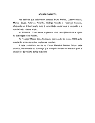 AGRADECIMENTOS
Aos bolsistas que trabalharam conosco, Bruna Mariele, Gustavo Becker,
Monica Souza, Naferson Amarilho, Rodrigo Cecatto e Rosemari Cardoso,
efetivando um árduo trabalho junto à comunidade escolar para a conclusão e o
resultado do presente artigo.
Ao Professor Luciano Dutra, supervisor local, pela oportunidade е apoio
nа elaboração deste trabalho.
Ao Professor Mestre Solon Rodrigues, coordenador do projeto PIBID, pela
orientação, apoio, correções, confiança e incentivo.
A toda comunidade escolar da Escola Marechal Floriano Peixoto pela
acolhida, credibilidade e a confiança que foi depositado em nós bolsistas para a
elaboração do trabalho dentro da Escola.
 