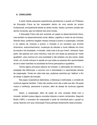 8. CONCLUSÃO
A partir destas pequenas experiências percebemos o quanto um Professor
de Educação Física se faz necessário dentro de uma escola de ensino
fundamental, principalmente desde as séries iniciais, desde o primeiro contato dos
alunos na escola, aqui se tratando dos anos iniciais.
A Educação Física não tem somente um papel no desenvolvimento físico,
mas também no desenvolvimento moral, afetivo, cognitivo e motor do ser humano.
Através disso, podemos resgatar nessas crianças e jovens a cooperação, inclusão
e os valores de crianças e jovens, a inclusão é um processo que envolve
dinamismo, autoconhecimento, mudanças de atitudes e muita reflexão em torno
da escola e da sociedade, a inclusão, nada mais é do que inserir, introduzir, fazer
parte, não apenas com outro indivíduo, mas sim com todas as pessoas de “modo
igualitário”, pois vivemos em uma sociedade e não isolados uns dos outros, deste
modo, um mundo inclusivo é aquele em que todas as pessoas têm oportunidades
de ser e estar inseridas na sociedade de forma participativa e igualitária.
Temos alguns princípios básicos da inclusão: a valorização do indivíduo, a
aceitação das diferenças, o convívio com a diversidade e o aprendizado através
da cooperação. Tendo em vista tudo isso, podemos caminhar por “atalhos” a fim
de atingir o objetivo da inclusão.
Nos jogos cooperativos elaborados, a liderança é estimulada, a vontade de
continuar jogando também. Todos são aceitos como são e pelo que são. Há ajuda
mútua e confiança, perseverar é preciso, além do desejo de continuar jogando
junto.
Assim, a cooperação, além de poder ter uma conexão direta com a
inclusão, também possui alguns conceitos básicos a serem conhecidos. Segundo
Brotto (1997), o processo de cooperação é parte do individual para o grupal ou
social, fazendo com que a Educação Física participe diretamente neste processo.
 