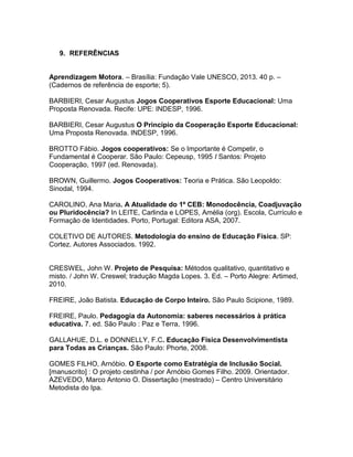 9. REFERÊNCIAS
Aprendizagem Motora. – Brasília: Fundação Vale UNESCO, 2013. 40 p. –
(Cadernos de referência de esporte; 5).
BARBIERI, Cesar Augustus Jogos Cooperativos Esporte Educacional: Uma
Proposta Renovada. Recife: UPE: INDESP, 1996.
BARBIERI, Cesar Augustus O Princípio da Cooperação Esporte Educacional:
Uma Proposta Renovada. INDESP, 1996.
BROTTO Fábio. Jogos cooperativos: Se o Importante é Competir, o
Fundamental é Cooperar. São Paulo: Cepeusp, 1995 I Santos: Projeto
Cooperação, 1997 (ed. Renovada).
BROWN, Guillermo. Jogos Cooperativos: Teoria e Prática. São Leopoldo:
Sinodal, 1994.
CAROLINO, Ana Maria. A Atualidade do 1º CEB: Monodocência, Coadjuvação
ou Pluridocência? In LEITE, Carlinda e LOPES, Amélia (org). Escola, Currículo e
Formação de Identidades. Porto, Portugal: Editora ASA, 2007.
COLETIVO DE AUTORES. Metodologia do ensino de Educação Física. SP:
Cortez. Autores Associados. 1992.
CRESWEL, John W. Projeto de Pesquisa: Métodos qualitativo, quantitativo e
misto. / John W. Creswel; tradução Magda Lopes. 3. Ed. – Porto Alegre: Artimed,
2010.
FREIRE, João Batista. Educação de Corpo Inteiro. São Paulo Scipione, 1989.
FREIRE, Paulo. Pedagogia da Autonomia: saberes necessários à prática
educativa. 7. ed. São Paulo : Paz e Terra, 1996.
GALLAHUE, D.L. e DONNELLY, F.C. Educação Física Desenvolvimentista
para Todas as Crianças. São Paulo: Phorte, 2008.
GOMES FILHO, Arnóbio. O Esporte como Estratégia de Inclusão Social.
[manuscrito] : O projeto cestinha / por Arnóbio Gomes Filho. 2009. Orientador.
AZEVEDO, Marco Antonio O. Dissertação (mestrado) – Centro Universitário
Metodista do Ipa.
 