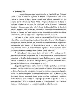 1. INTRODUÇÃO
Apresentaremos neste presente artigo a importância da Educação
Física na vida de crianças e jovens do Ensino Fundamental de uma Escola
Pública na Cidade de Porto Alegre, através das práticas elaboradas por um
conjunto de 10 bolsistas do Projeto PIBID - Programa Institucional de Bolsa de
Iniciação à Docência do curso de Educação Física do Centro Universitário
Metodista – IPA, supervisionados pelo Professor de Educação Física da Escola. A
temática abordada neste projeto, Educação Física como Ferramenta de Inclusão e
Revisão de Valores, tem como objetivo geral o desenvolvimento global da criança,
será feita uma reflexão entre a teoria e a prática vivenciada na Escola.
Segundo os PCNs (1997), a Educação Física deve democratizar humanizar
e diversificar sua prática pedagógica, buscando ampliar, de uma visão não apenas
biológica, mas para um trabalho que incorpore as dimensões afetivas, cognitivas e
socioculturais dos alunos. "O desenvolvimento motor é parte de todo o
comportamento humano, o desenvolvimento cognitivo, o desenvolvimento afetivo
e o desenvolvimento motor estão relacionados" (David Gallahue).
A motivação para desenvolver o presente trabalho foi a participação dos
bolsistas no subprojeto, projeto este que dá a oportunidade de vivenciar de forma
mais direta os desafios do licenciado na escola. Está inserção na escola vivencia
práticas no campo de estudo da Educação Física, práticas trabalhadas sob a
cooperação, inclusão social e desenvolvimento motor.
Seguindo a partir dessa teoria, usaremos métodos qualitativos com relato e
entrevista com alguns alunos, para demonstrar a importância da Educação Física
no Ensino Fundamental, principalmente nos anos iniciais, anos que as atividades
físicas são ministradas pelos professores unidocentes, pois, no Estado do Rio
Grande do Sul está situação é regular e que em nosso projeto será trabalhado.
Demonstraremos a importância da cooperação e inclusão, na questão social e do
desenvolvimento motor dos alunos, através da Educação Física, principalmente
ela sendo trabalhada desde as séries iniciais do Ensino Fundamental.
 
