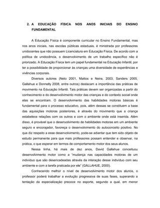 2. A EDUCAÇÃO FÍSICA NOS ANOS INICIAIS DO ENSINO
FUNDAMENTAL
A Educação Física é componente curricular no Ensino Fundamental, mas
nos anos iniciais, nas escolas públicas estaduais, é ministrada por professores
unidocentes que não possuem Licenciatura em Educação Física. De acordo com a
política de unidocência, o desenvolvimento de um trabalho específico não é
priorizado. A Educação Física tem um papel fundamental na Educação Infantil, por
ter a possibilidade de proporcionar às crianças uma diversidade de experiências e
vivências corporais.
Diversos autores (Neto 2001, Mattos e Neira, 2003; Sanders 2005,
Gallahue e Donnelly 2008, entre outros) destacam a importância das práticas de
movimento na Educação Infantil. Tais práticas devem ser organizadas a partir do
conhecimento e do desenvolvimento motor das crianças e do contexto social onde
elas se encontram. O desenvolvimento das habilidades motoras básicas é
fundamental para o processo educativo, pois, além dessas se constituem a base
das aquisições motoras posteriores, é através do movimento que a criança
estabelece relações com os outros e com o ambiente onde está inserida. Além
disso, é provável que o desenvolvimento de habilidades motoras em um ambiente
seguro e encorajador, favoreça o desenvolvimento do autoconceito positivo. No
que diz respeito a esse desenvolvimento, pode-se adiantar que tem sido objeto de
estudo permanente para que mais professores possam entender e observar, na
prática, o que esperar em termos de comportamento motor dos seus alunos.
Nessa linha, há mais de dez anos, David Gallahue conceituou
desenvolvimento motor como a “mudança nas capacidades motoras de um
indivíduo que são desencadeadas através da interação desse indivíduo com seu
ambiente e com a tarefa praticada por ele” (GALLAHUE, 2000).
Conhecendo melhor o nível de desenvolvimento motor dos alunos, o
professor poderá trabalhar a evolução progressiva de suas fases, superando a
tentação da especialização precoce no esporte, segundo a qual, em menor
 