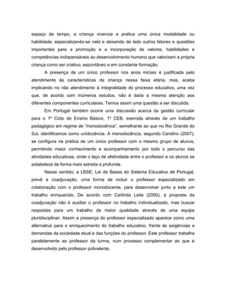 espaço de tempo, a criança vivencia e pratica uma única modalidade ou
habilidade, especializando-se nela e deixando de lado outros fatores e questões
importantes para a promoção e a incorporação de valores, habilidades e
competências indispensáveis ao desenvolvimento humano que valorizam a própria
criança como ser criativo, espontâneo e em constante formação.
A presença de um único professor nos anos iniciais é justificada pelo
atendimento às características da criança nessa faixa etária, mas, acaba
implicando no não atendimento à integralidade do processo educativo, uma vez
que, de acordo com inúmeros estudos, não é dada a mesma atenção aos
diferentes componentes curriculares. Temos assim uma questão a ser discutida.
Em Portugal também ocorre uma discussão acerca da gestão curricular
para o 1º Ciclo do Ensino Básico, 1º CEB, exercida através de um trabalho
pedagógico em regime de “monodocência”, semelhante ao que no Rio Grande do
Sul, identificamos como unidocência. A monodocência, segundo Carolino (2007),
se configura na prática de um único professor com o mesmo grupo de alunos,
permitindo maior conhecimento e acompanhamento por todo o percurso das
atividades educativas, onde o laço de afetividade entre o professor e os alunos se
estabelece de forma mais estreita e profunda.
Nesse sentido, a LBSE, Lei de Bases do Sistema Educativo de Portugal,
prevê a coadjuvação, uma forma de incluir o professor especializado em
colaboração com o professor monodocente, para desenvolver junto a este um
trabalho enriquecido. De acordo com Carlinda Leite (2000), a proposta da
coadjuvação não é auxiliar o professor no trabalho individualizado, mas buscar
respostas para um trabalho de maior qualidade através de uma equipe
pluridisciplinar. Assim a presença do professor especializado aparece como uma
alternativa para o enriquecimento do trabalho educativo, frente às exigências e
demandas da sociedade atual e das funções do professor. Este professor trabalha
paralelamente ao professor da turma, num processo complementar ao que é
desenvolvido pelo professor polivalente.
 