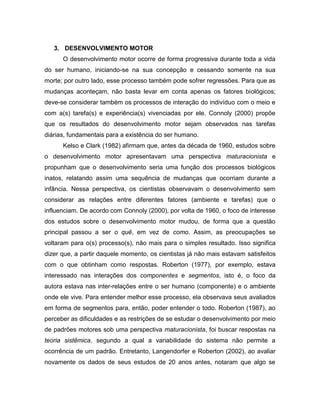 3. DESENVOLVIMENTO MOTOR
O desenvolvimento motor ocorre de forma progressiva durante toda a vida
do ser humano, iniciando-se na sua concepção e cessando somente na sua
morte; por outro lado, esse processo também pode sofrer regressões. Para que as
mudanças aconteçam, não basta levar em conta apenas os fatores biológicos;
deve-se considerar também os processos de interação do indivíduo com o meio e
com a(s) tarefa(s) e experiência(s) vivenciadas por ele. Connoly (2000) propõe
que os resultados do desenvolvimento motor sejam observados nas tarefas
diárias, fundamentais para a existência do ser humano.
Kelso e Clark (1982) afirmam que, antes da década de 1960, estudos sobre
o desenvolvimento motor apresentavam uma perspectiva maturacionista e
propunham que o desenvolvimento seria uma função dos processos biológicos
inatos, relatando assim uma sequência de mudanças que ocorriam durante a
infância. Nessa perspectiva, os cientistas observavam o desenvolvimento sem
considerar as relações entre diferentes fatores (ambiente e tarefas) que o
influenciam. De acordo com Connoly (2000), por volta de 1960, o foco de interesse
dos estudos sobre o desenvolvimento motor mudou, de forma que a questão
principal passou a ser o quê, em vez de como. Assim, as preocupações se
voltaram para o(s) processo(s), não mais para o simples resultado. Isso significa
dizer que, a partir daquele momento, os cientistas já não mais estavam satisfeitos
com o que obtinham como respostas. Roberton (1977), por exemplo, estava
interessado nas interações dos componentes e segmentos, isto é, o foco da
autora estava nas inter-relações entre o ser humano (componente) e o ambiente
onde ele vive. Para entender melhor esse processo, ela observava seus avaliados
em forma de segmentos para, então, poder entender o todo. Roberton (1987), ao
perceber as dificuldades e as restrições de se estudar o desenvolvimento por meio
de padrões motores sob uma perspectiva maturacionista, foi buscar respostas na
teoria sistêmica, segundo a qual a variabilidade do sistema não permite a
ocorrência de um padrão. Entretanto, Langendorfer e Roberton (2002), ao avaliar
novamente os dados de seus estudos de 20 anos antes, notaram que algo se
 