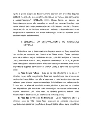 repetia e que os estágios de desenvolvimento estavam, sim, presentes. Segundo
Gabbard, “ao entender o desenvolvimento motor, o ser humano está aprimorando
o autoconhecimento” (GABBARD, 2000). Dessa forma, os estudos de
desenvolvimento motor são baseados em sequências desenvolvimentais, para
que se entenda o processo dessas mudanças, e não apenas o resultado. Por meio
dessas sequências, os cientistas verificam os caminhos do desenvolvimento motor
e explicam sua importância para a área da educação física e do esporte e para o
desenvolvimento do ser humano.
3.1 SEQUÊNCIA DO DESENVOLVIMENTO DE HABILIDADES
MOTORAS
Entende-se que o desenvolvimento humano ocorre em fases previsíveis,
com mudanças esperadas em determinadas faixas etárias. Essas mudanças
serão explicitadas a seguir. Diferentes autores, como McClenaghan e Gallahue
(1985), Gallahue e Ozmun (2005), Haywood e Getchel (2004, 2010), sugeriram
fases e estágios de desenvolvimento motor com descrições similares. Uma dessas
propostas foi sugerida por Gallahue e Ozmun (2005), e apresenta as seguintes
fases:
A) Fase Motora Reflexa – Inicia-se na vida intrauterina e vai até os 4
primeiros meses após o nascimento. Essa fase caracteriza-se pela presença de
movimentos involuntários, que são a base para o desenvolvimento motor, por
meio dos quais ocorrem os primeiros contatos do indivíduo com o meio ambiente.
Por sua vez, os reflexos4 se subdividem em primitivos e posturais: os primeiros
são responsáveis por atividades como alimentação, reunião de informações e
reações defensivas; por outro lado, os reflexos posturais servem como
mecanismos de estabilização, de locomoção e de manipulação;
B) Fase dos Movimentos Rudimentares – Vai do nascimento até os 2
primeiros anos de vida. Nessa fase, aparecem os primeiros movimentos
voluntários que, apesar de imperfeitos e descontrolados, são de suma importância
 