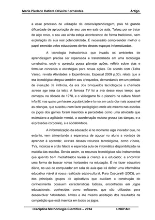 Maria Piedade Batista Oliveira Fernandes Artigo
__________________________________________________________________
Disciplina Metodologia Científica – 2014 UNOPAR
a esse processo de utilização de ensino/aprendizagem, pois há grande
dificuldade de apropriação de seu uso em sala de aula. Talvez por se tratar
de algo novo, o seu uso ainda esteja acontecendo de forma tradicional, sem
exploração da sua real potencialidade. É necessário compreender melhor o
papel exercido pelos educadores dentro desses espaços informatizados.
A tecnologia instrucionista que invadiu os ambientes de
aprendizagem precisa ser repensada e transformada em uma tecnologia
construtiva, onde o aprendiz possa planejar ações, refletir sobre elas e
formular conceitos e estratégias para novas ações. De acordo com (Talita
Vanso, revista Atividades e Experiências. Especial 2009 p.30), relata que a
era tecnológica chegou também aos brinquedos, demandando em um período
de evolução da infância, da era dos brinquedos tecnológicos a chamada
screen age (era da tela). A famosa TV foi a avó desse novo tempo que
começou na década de 1970, e o videogame foi o pioneiro na cultura hitech
infantil, nos quais ganharam popularidade e tornaram cada dia mais acessível
as crianças, que suscitou num fazer pedagógico onde ate mesmo nas escolas
os jogos dos games foram inseridos e percebidos como uma atividade que
estimulava a agilidade mental, a coordenação motora grossa (as danças, e a
expressões corporais), e a sociabilidade.
A informatização da educação é no momento algo inovador que, no
entanto, vem alimentando a esperança de aguçar no aluno a vontade de
aprender à aprender, através desses recursos tecnológicos, como vídeos,
TVs, músicas e a tão falada e esperada aula de informática disponibilizada na
maioria das escolas. Sendo assim, os recursos tecnológicos são instrumentos
que quando bem mediatizados levam a criança e o educador, a encontrar
uma forma de buscar novos horizontes na educação. É no fazer educativo
diário, no uso do computador em sala de aula que irá definir uma informática
educativa viável à nossa realidade sócio-cultural. Para Coscarelli (2003), um
dos principais grupos de aplicativos que auxiliam a construção do
conhecimento possuem características lúdicas, encontradas em jogos
educacionais, conhecidos como softwares, que são utilizados para
desenvolver habilidades, limites e até mesmo aceitação dos resultados da
competição que está inserida em todos os jogos.
 