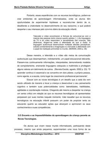 Maria Piedade Batista Oliveira Fernandes Artigo
__________________________________________________________________
Disciplina Metodologia Científica – 2014 UNOPAR
Portanto, essas experiências com os recursos tecnológicos, podem-se
criar ambientes de aprendizagem informatizados, onde os alunos têm
oportunidades de experimentar hipóteses e reconstruí-las dentro de si,
desafiando a criatividade no desenvolvimento do seu raciocínio, o que poderá
despertar o seu interesse pelo convívio diário da educação infantil.
Televisão e vídeo encontraram a fórmula de comunicar-se com a
maioria das pessoas tanto criança quanto adultos. [...] As linguagens
da TV e do vídeo respondem a sensibilidade das crianças. São
dinâmicas, dirigem-se antes à afetividade do que à razão. A
linguagem audiovisual desenvolvem múltiplas atitudes perceptivas:
solicita constantemente a imaginação e a reinveste a afetividade com
o papel de mediação primordial no mundo. (MORAN, 2000 p. 38)
Dessa maneira, a televisão e o vídeo são meios de comunicação
audiovisuais que desempenham, indiretamente, um papel educacional relevante.
Passam-nos continuamente informações, interpretadas; demonstrando modelos
de comportamento, ensinando linguagens coloquiais e multimídia e privilegiam
alguns valores em detrimento de outros. (Revista Escola, agosto. 2002 p. 23). “O
aprender continuo é essencial e se concentra em dois pilares: a própria pessoa,
como agente, e a escola, como lugar de crescimento profissional permanente”.
Educar com as novas tecnologias é um desafio que a cada dia vem
sendo utilizado de maneira a levar a criança a desenvolver o seu pensamento
cognitivo e também suas potencialidades como: lateralidades, habilidades,
agilidades e coordenação motoras. Chegando até mesmo a despertar na criança
um senso critico em relação ao que os recursos tecnológicos ali apresentados
perpassam por suas mentes naquele momento. Vale ressaltar que os recursos
tecnológicos na educação infantil possuem um poder de propiciar tanto ao
educando quanto ao educador ações que alicerçam e aprimoram os seus
conhecimentos e suas competências.
3.O Encanto e as Impossibilidades da aprendizagem da criança perante as
Novas Tecnologias.
Os alunos que vivem nesse mundo informatizado, participando deste
processo, mesmo que ainda pequenos, experimentam uma nova forma de se
 