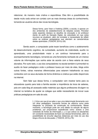 Maria Piedade Batista Oliveira Fernandes Artigo
__________________________________________________________________
Disciplina Metodologia Científica – 2014 UNOPAR
relacionar, de maneira mais criativa e espontânea. Eles têm a possibilidade de
desde muito cedo entrar em contato com as mais diversas áreas do conhecimento,
tornando-se usuários ativos das novas tecnologias.
Dessa forma, para Veen e Vrakking (2009), a escola, é apenas um
dos ambientes de estabelecimento de relações sociais. Perceber
estes aspectos destaca os desafios da educação e do professor
diante do perfil da Geração Digital, da velocidade em que estes
recursos se atualizam, além de constatar a necessidade de refletir
sobre as práticas pedagógicas que atendam as características
destes aprendizes. (TOSCHI, 2010 p 29).
Sendo assim, o computador pode trazer benefícios como o aceleramento
do desenvolvimento cognitivo, da curiosidade, aumento da criatividade, auxílio no
aprendizado, uma produtividade maior e um contínuo treinamento para o
acompanhamento tecnológico, tornando-se uma ferramenta recheado de um imenso
volume de informações que venha estar de acordo com a faixa estaria de seus
alunados. Por outro lado, o uso dos computadores na escola também é primordial no
auxilio do fazer pedagógico onde o professor busca por meio de sites, blogs entre
outras fontes, várias maneiras diferenciadas para estarem trabalhando os seus
conteúdos com os seus alunados de forma dinâmica e criativa que estão disponíveis
na internet.
Sem falar que dessa forma, o computador vem mostrar tanto para os
educadores quanto para toda a família escolar a importância da troca de saberes,
pois em cada blog ali acessado estão materiais que alguns professores divulgam na
internet na tentativa de ajudar os colegas que estão necessitando de inovar suas
práticas pedagógicas em sala de aula.
[...] Uma vez que já se sabe o que uma determinada ferramenta com
um olhar pedagógico, buscando formas de utilizá-la como parte
integrante no processo de construção do conhecimento. Nesse
momento, a tecnologia pode ser uma aliada na solução de alguns
problemas, por proporcionar experiências como: acesso a uma
variedade de fontes de informação, [...] o que coloca os estudantes
em constante necessidade de fazer uso dessas ferramentas, além da
possibilidade de encurtar algumas distancias por meio do uso dos
blogs e fóruns de discussão. ( TOSCHI, 2010 p 76)
 