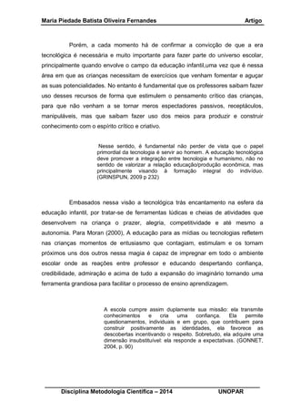 Maria Piedade Batista Oliveira Fernandes Artigo
__________________________________________________________________
Disciplina Metodologia Científica – 2014 UNOPAR
Porém, a cada momento há de confirmar a convicção de que a era
tecnológica é necessária e muito importante para fazer parte do universo escolar,
principalmente quando envolve o campo da educação infantil,uma vez que é nessa
área em que as crianças necessitam de exercícios que venham fomentar e aguçar
as suas potencialidades. No entanto é fundamental que os professores saibam fazer
uso desses recursos de forma que estimulem o pensamento crítico das crianças,
para que não venham a se tornar meros espectadores passivos, receptáculos,
manipuláveis, mas que saibam fazer uso dos meios para produzir e construir
conhecimento com o espírito crítico e criativo.
Nesse sentido, é fundamental não perder de vista que o papel
primordial da tecnologia é servir ao homem. A educação tecnológica
deve promover a integração entre tecnologia e humanismo, não no
sentido de valorizar a relação educação/produção econômica, mas
principalmente visando à formação integral do indivíduo.
(GRINSPUN, 2009 p 232)
Embasados nessa visão a tecnológica trás encantamento na esfera da
educação infantil, por tratar-se de ferramentas lúdicas e cheias de atividades que
desenvolvem na criança o prazer, alegria, competitividade e até mesmo a
autonomia. Para Moran (2000), A educação para as mídias ou tecnologias refletem
nas crianças momentos de entusiasmo que contagiam, estimulam e os tornam
próximos uns dos outros nessa magia é capaz de impregnar em todo o ambiente
escolar onde as reações entre professor e educando despertando confiança,
credibilidade, admiração e acima de tudo a expansão do imaginário tornando uma
ferramenta grandiosa para facilitar o processo de ensino aprendizagem.
A escola cumpre assim duplamente sua missão: ela transmite
conhecimentos e cria uma confiança. Ela permite
questionamentos, individuais e em grupo, que contribuem para
construir positivamente as identidades, ela favorece as
descobertas incentivando o respeito. Sobretudo, ela adquire uma
dimensão insubstituível: ela responde a expectativas. (GONNET,
2004, p. 90)
 