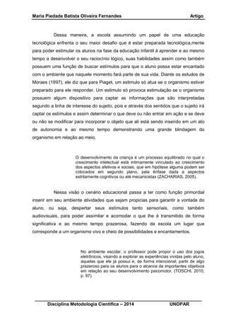 Maria Piedade Batista Oliveira Fernandes Artigo
__________________________________________________________________
Disciplina Metodologia Científica – 2014 UNOPAR
Dessa maneira, a escola assumindo um papel de uma educação
tecnológica enfrenta o seu maior desafio que é estar preparada tecnológica,mente
para poder estimular os alunos na fase da educação infantil à aprender e ao mesmo
tempo a desenvolver o seu raciocínio lógico, suas habilidades assim como também
possuem uma função de buscar estímulos para que o aluno possa estar encantado
com o ambiente que naquele momento fará parte de sua vida. Diante os estudos de
Moraes (1997), ele diz que para Piaget, um estimulo só atua se o organismo estiver
preparado para ele responder. Um estimulo só provoca estimulação se o organismo
possuem algum dispositivo para captar as informações que são interpretadas
segundo a linha de interesse do sujeito, pois e através dos sentidos que o sujeito irá
captar os estímulos e assim determinar o que deve ou não entrar em ação e se deve
ou não se modificar para incorporar o objeto que ali está sendo inserido em um ato
de autonomia e ao mesmo tempo demonstrando uma grande blindagem do
organismo em relação ao meio.
O desenvolvimento da criança é um processo equilibrado no qual o
crescimento intelectual está intimamente vinculado ao crescimento
dos aspectos afetivos e sociais, que em hipótese alguma podem ser
colocados em segundo plano, pela ênfase dada a aspectos
estritamente cognitivos ou até mecanicistas (ZACHARIAS, 2005).
Nessa visão o cenário educacional passa a ter como função primordial
inserir em seu ambiente atividades que sejam propicias para garantir a vontade do
aluno, ou seja, despertar seus estímulos tanto sensoriais, como também
audiovisuais, para poder assimilar e acomodar o que lhe é transmitido de forma
significativa e ao mesmo tempo prazerosa, fazendo da escola um lugar que
corresponde a um organismo vivo e cheio de possibilidades e encantamentos.
No ambiente escolar, o professor pode propor o uso dos jogos
eletrônicos, visando a explorar as experiências vividas pelo aluno,
aquelas que ele já possui e, de forma intencional, partir de algo
prazeroso para os alunos para o alcance de importantes objetivos
em relação ao seu desenvolvimento psicomotor. (TOSCHI, 2010,
p. 97)
 