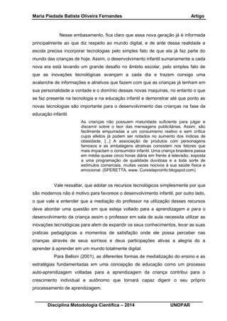 Maria Piedade Batista Oliveira Fernandes Artigo
__________________________________________________________________
Disciplina Metodologia Científica – 2014 UNOPAR
Nesse embasamento, fica claro que essa nova geração já é informada
principalmente ao que diz respeito ao mundo digital, e de ante dessa realidade a
escola precisa incorporar tecnologias pelo simples fato de que ela já faz parte do
mundo das crianças de hoje. Assim, o desenvolvimento infantil sumariamente a cada
nova era está levando um grande desafio no âmbito escolar, pelo simples fato de
que as inovações tecnológicas avançam a cada dia e trazem consigo uma
avalanche de informações e atrativos que fazem com que as crianças já tenham em
sua personalidade a vontade e o domínio dessas novas maquinas, no entanto o que
se faz presente na tecnologia e na educação infantil e demonstrar até que ponto as
novas tecnologias são importante para o desenvolvimento das crianças na fase da
educação infantil.
As crianças não possuem maturidade suficiente para julgar e
discernir sobre o teor das mensagens publicitárias. Assim, são
facilmente empurradas a um consumismo reativo e sem crítica
cujos efeitos já podem ser notados no aumento dos índices de
obesidade, [...] A associação de produtos com personagens
famosos e as embalagens atrativas consistem nos fatores que
mais impactam o consumidor infantil. Uma criança brasileira passa
em média quase cinco horas diária em frente à televisão, exposta
a uma programação de qualidade duvidosa e a toda sorte de
estímulos comerciais, muitas vezes nocivos à sua saúde física e
emocional. (SPERETTA, www. Cursistaproinfo.blogspot.com)
Vale ressaltar, que adotar os recursos tecnológicos simplesmente por que
são modernos não é motivo para favorece o desenvolvimento infantil, por outro lado,
o que vale e entender que a mediação do professor na utilização desses recursos
deve abordar uma questão em que esteja voltado para a aprendizagem e para o
desenvolvimento da criança assim o professor em sala de aula necessita utilizar as
inovações tecnológicas para alem de expandir os seus conhecimentos, levar as suas
praticas pedagógicas a momentos de satisfação onde ele possa perceber nas
crianças através de seus sorrisos e deus participações ativas a alegria do a
aprender à aprender em um mundo totalmente digital.
Para Belloni (2001), as diferentes formas de mediatização do ensino e as
estratégias fundamentadas em uma concepção de educação como um processo
auto-aprendizagem voltadas para a aprendizagem da criança contribui para o
crescimento individual e autônomo que tornará capaz digerir o seu próprio
processamento de aprendizagem.
 