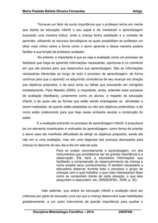 Maria Piedade Batista Oliveira Fernandes Artigo
__________________________________________________________________
Disciplina Metodologia Científica – 2014 UNOPAR
Torna-se um fator de suma importância que o professor tenha em mente
que diante da educação infantil o seu papel e de mediatizar a aprendizagem
buscando uma maneira lúdica, onde a criança tenha satisfação e a vontade de
aprender, utilizando os recursos tecnológicos os quais possibilitam ao professor um
olhar mais critico sobre a forma como o aluno aprende e dessa maneira poderá
facilitar a sua função de professor avaliador.
No entanto, o importante é que se veja a avaliação como um processo de
feedback que traga ao aprendiz informações necessárias, oportunas e no momento
em que ele precisa para que desenvolva sua aprendizagem. São as informações
necessárias oferecidas ao longo de todo o processo de aprendizagem, de forma
contínua para que o aprendiz vá adquirindo consciência de seu avançar em direção
aos objetivos propostos, e de seus erros ou falhas que precisarão ser corrigidos
imediatamente. Para Masetto (2000), é importante, ainda, entender esse processo
de avaliação (feedback), juntamente como os alunos, a respeito da educação
infantil, e de quais são as formas que estão sendo empregadas as atividades a
serem realizadas, do quanto estão adaptadas ou não aos objetivos pretendidos, e de
como estão colaborando para que haja nesse ambiente escolar a construção do
saber.
E a avaliação entrando no processo de aprendizagem infantil é propulsora
de um elemento incentivador e motivador da aprendizagem, como forma de orientar
o aluno caso ele manifeste dificuldade de atingir os objetivos propostos, sendo ela
não em si uma avaliação, mas sim uma diagnose dos avanços alcançados pela
criança no decorrer do seu dia-a-dia em sala de aula.
Para se avaliar concretamente a aprendizagem, um dos
instrumentos que acreditamos ser de grande importância é a
observação. Ela dará a educadora informações que
facilitarão a compreensão do desenvolvimento da criança e
como ampliar seus conhecimentos. É também necessário a
educadora observar durante todo o processo o grupo de
crianças com o qual trabalha: o que mais interessaram fazer
como se comportam diante de certa situação, o que elas
perguntam e respondem, etc. (RADESPIEL, 2008, p. 32)
Vale salientar, que esfera da educação infantil a avaliação deve ser
criteriosa por parte do educador uma vez que a criança desenvolve suas habilidades
gradativamente, e um outro instrumento de grande importância para auxiliar o
 