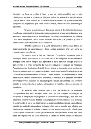 Maria Piedade Batista Oliveira Fernandes Artigo
__________________________________________________________________
Disciplina Metodologia Científica – 2014 UNOPAR
educador na hora de avaliar é fazer o uso do registro/relatório que é feito
diariamente no qual a professora descreve todos os acontecimentos da própria
criança após a cada semana ela poderá ter uma ferramenta de grande poder para
comparar os progressos que cada criança obteve, diante de suas metodologias
aplicadas.
Para que a aprendizagem da criança ocorra, é de vital importância que
o professor esteja totalmente inserido nesse processo de ensino-aprendizagem, uma
vez que o desenvolvimento da aprendizagem da criança necessita estar imbuído de
uma nova perspectiva, tendo como estimulo atividades que possam ajudá-lo a
desenvolver a sua autonomia e a sua identidade.
Portanto o professor e o aluno constituem-se como célula básica do
desenvolvimento da aprendizagem. Onde ambos precisam criar um clima de
respeito mútuo e confiança.
De acordo com a Lei de Diretrizes Curriculares Nacionais para a
Educação Infantil (Lei 9394/96. CEB022/98, MEC), diz o seguinte ao reconhecer as
crianças como serem íntegros que aprendem a ser e conviver consigo próprias e
com demais e o meio ambiente de maneira articulada e gradual, as Propostas
Pedagógicas das Instituições Infantil devem buscar a interação entre as diversas
áreas de conhecimento e o aspectos da vida cidadã, como conteúdos básicos para a
constituição de conhecimento e valores. Dessa maneira, os conhecimentos sobre
esse espaço, tempo, comunicação, expressão, a natureza e as pessoas deve estar
articulados com os cuidados e a educação para a saúde, sexualidade, vida familiar e
social e o meio ambiente, a cultura, a linguagem, o trabalho, o lazer, a ciência e a
tecnologia.
No entanto, vale ressaltar que o uso da tecnologia na educação
principalmente em sala abrange muito mais do que simples implantação de
maquinas e adequação de programas a conteúdo de metodologia, mas sim uma
atraente e eficiente recurso didático na qual possuem ferramentas que leva a criança
a compreender o novo, e a desenvolver as suas habilidades motoras e psicológicas
através da mediação adequada do professor. Com isso, a questão aqui refletida e de
fundamental importância onde os professores que atuam na educação infantil e tem
como objetivo primordial a construção do saber de seus pequenos alunos, tem como
base dar importância ao saber manusear e utilizar de forma correta os recursos
 