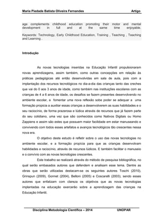 Maria Piedade Batista Oliveira Fernandes Artigo
__________________________________________________________________
Disciplina Metodologia Científica – 2014 UNOPAR
age complements childhood education promoting their motor and mental
development in full and at the same time enjoyable.
Keywords: Technology, Early Childhood Education, Training , Teaching , Teaching
and Learning .
Introdução
As novas tecnologias inseridas na Educação Infantil propulsionaram
novas aprendizagens, assim também, como outras concepções em relação às
práticas pedagógicas até então desenvolvidas em sala de aula, pois com a
implantação dos recursos tecnológicos no dia-a-dia das crianças tanto das creches
que vai do 0 aos 3 anos de idade, como também nas instituições escolares com as
crianças de 4 a 6 anos de idade, os desafios se fazem presentes desenvolvendo no
ambiente escolar, a fomentar uma nova reflexão sobe poder se adequar a uma
formação propicia a auxiliar essas crianças a desenvolverem as suas habilidades e o
seu raciocínio, de forma prazerosa e lúdica através de recursos que já fazem parte
do seu cotidiano, uma vez que são conhecidos como Nativos Digitais ou Homo
Zappiens e assim são estes que possuem maior facilidade em estar manuseando e
convivendo com todos esses artefatos e avanços tecnológicos tão crescentes nessa
nova era.
O objetivo deste estudo é refletir sobre o uso das novas tecnologias no
ambiente escolar, e a formação propícia para que as crianças desenvolvam
habilidades e raciocínio, através de recursos lúdicos. E também facilitar o manuseio
e o convívio com as novas tecnologias crescentes.
Este trabalho se realizará através do método de pesquisa bibliográfica, no
qual serão embasados autores que defendem e analisam esse tema. Dentre as
obras que serão utilizadas destacam-se os seguintes autores Toschi (2010),
Grinspun (2009), Gonnet (2004), Belloni (2005) e Coscarelli (2003), sendo esses
autores que enfatizam com clareza os objetivos que as novas tecnologias
implantadas na educação exercerão sobre a aprendizagem das crianças na
Educação Infantil.
 