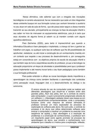 Maria Piedade Batista Oliveira Fernandes Artigo
__________________________________________________________________
Disciplina Metodologia Científica – 2014 UNOPAR
Nessa afirmativa, vale salientar que com a chegada das inovações
tecnológicas no cenário educacional, faz-se necessário que cada um dos integrantes
desse ambiente busque em sua formação cursos que venham fomentar e auxiliá-lo
no seu atuar em sala de aula de forma, que ele possa estar seguro e dessa maneira
transmitir ao seu alunado, principalmente as crianças na fase da educação infantil o
seu saber na hora de manusear os equipamentos eletrônicos, pois já é certo que
seus alunados de alguma forma já sabem ou já mantém contato com alguns
aparelhos eletrônicos.
Para Zacharias (2005), para tanto é imprescindível que quando a
Informática Educativa é bem planejada e implantada, a criança só tem a ganhar ao
trabalhar com jogos, ou qualquer outro tipo de software que lhe dê possibilidades de
aprofundar, reelaborar, ou até iniciar a construção de um conhecimento inserido em
um contexto que respeite o seu processo de desenvolvimento e, por conseguinte
esteja em consonância com os objetivos próprios da escola de educação infantil e
que também seja de livre e espontânea escolha do professor, já que a tecnologia na
educação proporciona um leque de atividades e possibilidades para que o professor
possa implementar e até mesmo inovar tanto o seu fazer pedagógico como também
a sua formação profissional.
Para poder entender e utilizar as novas tecnologias dando importância a
aprendizagem da criança como também facilitando a assimilação dos conteúdos
como percepção visual, linguagem oral, e o desenvolvimento do dialogo e da
autonomia.
O ensino através do uso de computador pode se realizar sob
diferentes abordagens que situam-se e oscilam entre dois
grandes pólos...Num dos pólos, tem se o controle do ensino
pelo computador, o qual é previamente programado através de
um software. [...] Abordagem adotada nesse caso basea-se em
teorias educacionais comportamentalistas, onde o computador
funciona como uma maquina de ensinar otimizada...O
professor torna-se um mero expectador do processo de
exploração do software pelo aluno. No outro pólo, o controle do
processo é do aluno que utiliza determinado software para
ensinar o computador a resolver um problema ou executar uma
seqüência de ações[...] Aqui abordagem e a resolução de
problemas e a construção de conhecimentos...o professor tem
um importante papel como agente promotor do processo de
aprendizagem do aluno, que constrói o conhecimento num
ambiente que o desafia e o motiva para a exploração, reflexão,
 