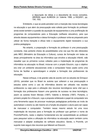 Maria Piedade Batista Oliveira Fernandes Artigo
__________________________________________________________________
Disciplina Metodologia Científica – 2014 UNOPAR
a depuração de idéias e a descoberta de novos conceitos.
(MORAN apud ALMEIDA (in Valente 1996, p.162)2001, pp.
154, 155)
Entretanto, o que se pode perceber com a inserção das novas tecnologias
na educação e que alem da preocupação esta voltada para formação do professor
ainda existe também a questão da aquisição de equipamentos e uma proliferação de
programas de computadores para a Educação (software educativo), para que
através desses equipamentos e dessa formação o professor sinta-se preparado para
utilizar de forma tranqüila e eficaz todo o equipamento digital necessário a sua
pratica pedagógica.
No entanto, a preparação e formação do professor é uma preocupação
constante, mas portanto cheios de possibilidades uma vez que lhe são oferecidos
pelo MEC (Ministério da Educação e Cultura), cursos de formação em todas as
áreas principalmente na área da informática que envolve a educação infantil, vale
ressaltar que os primeiros cursos voltados para a implantação de programas de
informática na educação no Brasil, inicia-se com o projeto Educom, cujo o objetivo
era criar um ambiente educacionais onde o computador fosse usado como uma
forma de facilitar a aprendizagem e ampliar a formação dos profissionais da
educação.
Nesse enfoque, é de grande valia de acordo com os estudos de Grinspun
(2010), perceber que no Brasil os autores que voltaram a sua preocupação e
estudos sobre como o uso da informática deveria ser utilizado nas escolas
professores ou seja para a utilização dos recursos tecnológicos seria vital que a
formação dos professores fossem uma garantia de sucesso na área tecnológica,
assim os autores foram Moraes (1997); Valente e Almeida (1997). Portanto, o
primeiro projeto foi o Educom, cuja a proposta enfatizada o papel do computador era
uma ferramenta capaz de provocar mudanças pedagógicas profundas ao invés de
automatizar o ensino ou até mesmo só a função de preparar o aluno para ser capaz
de manusear o computador. Também nesse mesmo estudo há uma nova
implantação de recursos para a formação do professor que ganham o nome de
Proninfe/Proinfo, neste o objetivo fundamental era dar acessibilidade ao professor
para pesquisar sobre a utilização da informática na educação assim também como
manusear e adaptar avaliações do software educativo. Sendo, o Proninfe, um
suporte mais seguro dos recursos que faltaram ao Educom.
 