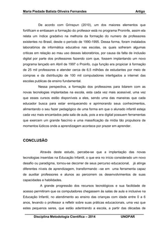Maria Piedade Batista Oliveira Fernandes Artigo
__________________________________________________________________
Disciplina Metodologia Científica – 2014 UNOPAR
De acordo com Grinspun (2010), um dos maiores elementos que
fortificam e embasam a formação do professor está no programa Proninfe, assim ela
relata um índice gradativo na melhoria da formação do numero de professores
existentes no Brasil, desde o período de 1990-1995. Dessa forma, foram instalados
laboratórios de informática educativa nas escolas, os quais sofreram algumas
criticas em relação ao mau uso desses laboratórios, por causa da falta de inclusão
digital por parte dos professores fazendo com que, fossem implantando um novo
programa lançado em Abril de 1997 o Proinfo, cuja função era propiciar à formação
de 25 mil professores e atender cerca de 6,5 milhões de estudantes por meio de
compras e da distribuição de 100 mil computadores interligados a internet das
escolas publicas de ensino fundamental.
Nessa perspectiva, a formação dos professores para lidarem com as
novas tecnologias implantadas na escola, esta cada vez mais acessível, uma vez
que esses cursos estão disponíveis a eles, sendo uma das maneiras que cada
educador busca para estar enriquecendo e aprimorando seus conhecimentos,
alimentando o seu fazer pedagógico de uma forma em que o alunado infantil esteja
cada vez mais encantados pela sala de aula, pois a era digital possuem ferramentas
que exercem um grande fascínio e uma massificação da mídia tão propulsora de
momentos lúdicos onde a aprendizagem acontece por prazer em aprender.
CONCLUSÃO
Através deste estudo, percebe-se que a implantação das novas
tecnologias inseridas na Educação Infantil, o que era no início considerado um novo
desafio ou paradigma, tornou-se decorrer de seus percurso educacional, já atinge
diferentes níveis de aprendizagem, transformando –se em uma ferramenta capaz
de auxiliar professores e alunos ao percorrem os desenvolvimentos de suas
capacidades e habilidades.
A grande progressão dos recursos tecnológicos e sua facilidade de
acesso permitiram que os computadores chegassem às salas de aula e inclusive na
Educação Infantil, no atendimento ao ensino das crianças com idade entre 0 a 6
anos, levando o professor a refletir sobre suas práticas educacionais, uma vez que
estes pequenos seres, que estão adentrando a escola, a partir das décadas de
 