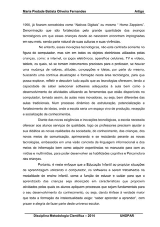 Maria Piedade Batista Oliveira Fernandes Artigo
__________________________________________________________________
Disciplina Metodologia Científica – 2014 UNOPAR
1990, já ficaram concebidos como “Nativos Digitais” ou mesmo “ Homo Zappiens”.
Denominação que são fortalecidas pela grande quantidade dos avanços
tecnológicos em que essas crianças desde ao nasceram encontram impregnadas
em seu meio, sendo parte natural de suas culturas e suas vivências.
No entanto, essas inovações tecnológicas, não esta centrada somente no
figura do computador, mas sim em todos os objetos eletrônicos utilizados pelas
crianças, como: a internet, os jogos eletrônicos, aparelhos celulares, TV e vídeos,
tablets, os quais, só se tornam instrumentos preciosos para o professor, se houver
uma mudança de valores, atitudes, concepções e ideias, por parte do mesmo,
buscando uma contínua atualização e formação nesta área tecnológica, para que
possa explorar, refletir e descobrir tudo aquilo que as tecnologias oferecem, tendo a
capacidade de saber selecionar softwares adequados à aula bem como o
desenvolvimento de atividades utilizando as ferramentas que estão disponíveis no
computador, tornado assim, às aulas mais inovadoras, ou seja, bem diferentes das
aulas tradicionais. Num processo dinâmico de estruturação, potencialização e
fortalecimento de ideias, onde a escola seria um espaço vivo de produção, recepção
e socialização de conhecimentos.
Diante das novas exigências e inovações tecnológicas, a escola necessita
oferecer aos alunos serviços de qualidade, logo os professores precisam ajustar a
sua didática as novas realidades da sociedade, do conhecimento, das crianças, dos
novos meios de comunicação, aprimorando e se reciclando perante as novas
tecnologias, embasados em uma visão concreta da linguagem informacional e dos
meios de informação bem como adquirir experiências no manuseio para com as
mídias e multimídias, para poder desenvolver as habilidades cognitiva e Psicomotora
das crianças.
Portanto, é neste enfoque que a Educação Infantil ao propiciar situações
de aprendizagem utilizando o computador, os softwares a serem trabalhados na
modalidade de ensino infantil, coma a função de educar e cuidar para que o
aprendizado das crianças seja alicerçado em características que propiciem
atividades pelas quais os alunos apliquem processos que sejam fundamentais para
o seu desenvolvimento do conhecimento, ou seja, dando ênfase à verdade maior
que toda a formação da intelectualidade exige: “saber aprender a aprender”, com
prazer e alegria de fazer parte deste universo escolar.
 