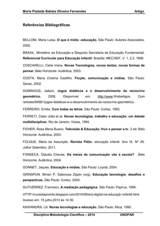 Maria Piedade Batista Oliveira Fernandes Artigo
__________________________________________________________________
Disciplina Metodologia Científica – 2014 UNOPAR
Referências Bibliográficas
BELLONI, Maria Luisa. O que é mídia –educação. São Paulo: Autores Associados.
2005.
BRASIL, Ministério da Educação e Desporto Secretaria da Educação Fundamental.
Referencial Curricular para Educação Infantil. Brasília: MEC/SEF, V. 1, 2,3. 1998.
COSCARELLI, Carla Viana. Novas Tecnologias, novos textos, novas formas de
pensar. Belo Horizonte: Autêntica, 2003.
COSTA, Maria Cristina Castilho. Ficção, comunicação e mídias. São Paulo:
Senac, 2002.
DOMINGOS, Jailson. Jogos didáticos e o desenvolvimento do raciocínio
geométrico, 2008. Disponível em: http://www.Webartigos. Com
/articles/8488/1jogos-didaticos-e-o-desenvolvimento-do-raciocínio-geométrico.
FERREIRO, Emilia. Com todas as letras. São Paulo: Cortez, 1993.
FERRETI, Celso João et al. Novas tecnologias, trabalho e educação: um debate
multidisciplinar. Rio de Janeiro: Vozes, 1994.
FICHER, Rosa Maria Bueno. Televisão & Educação: fruir e pensar a tv. 2 ed. Belo
Horizonte: Autêntica, 2003.
FOLQUE, Maria da Assunção. Revista Pátio: educação infantil. Ano IX. Nº 28.
Julho/ Setembro, 2011.
FONSECA, Cláudia Chaves. Os meios de comunicação vão á escola? . Belo
Horizonte: Autêntica, 2004.
GONNET, Jaques. Educação e mídias. São Paulo: Loyola, 2004.
GRINSPUN, Mírian P. Saborosa Zippin (org). Educação tecnologia: desafios e
perspectivas. São Paulo: Cortez. 2009.
GUTUÉRREZ, Francisco. A mediação pedagógica. São Paulo: Papirus, 1994.
HTTP://cursistaproinfo.blogspot.com/2010/08/era-digital-na-educaçã--infantil.html.
Acesso em: 15 julho.2013 ás 14:30.
KAWAMURA, Lili. Novas tecnologias e educação. São Paulo: Ática, 1990.
 