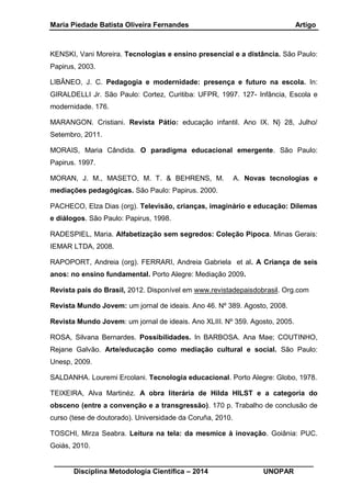 Maria Piedade Batista Oliveira Fernandes Artigo
__________________________________________________________________
Disciplina Metodologia Científica – 2014 UNOPAR
KENSKI, Vani Moreira. Tecnologias e ensino presencial e a distância. São Paulo:
Papirus, 2003.
LIBÂNEO, J. C. Pedagogia e modernidade: presença e futuro na escola. In:
GIRALDELLI Jr. São Paulo: Cortez, Curitiba: UFPR, 1997. 127- Infância, Escola e
modernidade. 176.
MARANGON. Cristiani. Revista Pátio: educação infantil. Ano IX. N} 28, Julho/
Setembro, 2011.
MORAIS, Maria Cândida. O paradigma educacional emergente. São Paulo:
Papirus. 1997.
MORAN, J. M., MASETO, M. T. & BEHRENS, M. A. Novas tecnologias e
mediações pedagógicas. São Paulo: Papirus. 2000.
PACHECO, Elza Dias (org). Televisão, crianças, imaginário e educação: Dilemas
e diálogos. São Paulo: Papirus, 1998.
RADESPIEL, Maria. Alfabetização sem segredos: Coleção Pipoca. Minas Gerais:
IEMAR LTDA, 2008.
RAPOPORT, Andreia (org). FERRARI, Andreia Gabriela et al. A Criança de seis
anos: no ensino fundamental. Porto Alegre: Mediação 2009.
Revista pais do Brasil, 2012. Disponível em www.revistadepaisdobrasil. Org.com
Revista Mundo Jovem: um jornal de ideais. Ano 46. Nº 389. Agosto, 2008.
Revista Mundo Jovem: um jornal de ideais. Ano XLIII. Nº 359. Agosto, 2005.
ROSA, Silvana Bernardes. Possibilidades. In BARBOSA. Ana Mae; COUTINHO,
Rejane Galvão. Arte/educação como mediação cultural e social. São Paulo:
Unesp, 2009.
SALDANHA. Louremi Ercolani. Tecnologia educacional. Porto Alegre: Globo, 1978.
TEIXEIRA, Alva Martinéz. A obra literária de Hilda HILST e a categoria do
obsceno (entre a convenção e a transgressão). 170 p. Trabalho de conclusão de
curso (tese de doutorado). Universidade da Coruña, 2010.
TOSCHI, Mirza Seabra. Leitura na tela: da mesmice à inovação. Goiânia: PUC.
Goiás, 2010.
 