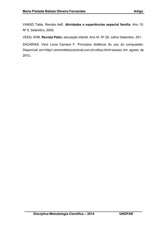Maria Piedade Batista Oliveira Fernandes Artigo
__________________________________________________________________
Disciplina Metodologia Científica – 2014 UNOPAR
VANSO Talita. Revista AeE: Atividades e experiências especial família. Ano 10.
Nº 9. Setembro, 2009.
VEEN, WIM. Revista Pátio: educação infantil. Ano IX. Nº 28. Julho/ Setembro, 201.
ZACARIAS, Vera Lúcia Camara F. Princípios didáticos do uso do computador.
Disponível em<http//.centrorefeducacional.com.br/utiliza.html>acesso em agosto de
2012..
 
