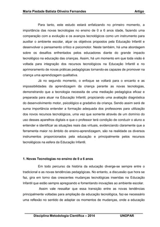 Maria Piedade Batista Oliveira Fernandes Artigo
__________________________________________________________________
Disciplina Metodologia Científica – 2014 UNOPAR
Para tanto, este estudo estará enfatizando no primeiro momento, a
importância das novas tecnologias no ensino de 0 a 6 anos idade, fazendo uma
comparação com a evolução e os avanços tecnológicos como um instrumento para
auxiliar o ambiente escolar, alçar os objetivos propostos pela Educação Infantil e
desenvolver o pensamento crítico e psicomotor. Neste também, há uma abordagem
sobre os desafios enfrentados pelos educadores diante do grande impacto
tecnológico na educação das crianças. Assim, há um momento em que toda visão é
voltada para integração dos recursos tecnológicos na Educação Infantil e no
aprimoramento de novas práticas pedagógicas tornando-as capazes de promover na
criança uma aprendizagem qualitativa.
Já no segundo momento, o enfoque se voltará para o encanto e as
impossibilidades da aprendizagem da criança perante as novas tecnologias,
demonstrando que a tecnologia necessita de uma mediação pedagógica eficaz e
preparada para atuar na Educação Infantil, propiciando uma avaliação diagnóstica
do desenvolvimento motor, psicológico e gradativo da criança. Sendo assim será de
suma importância entender a formação adequada dos professores para utilização
dos novos recursos tecnológicos, uma vez que somente através de um domínio do
uso desses aparelhos digitais e que o professor terá condição de conduzir o aluno a
entender e identificar as situações reais das virtuais, evidenciando claramente que a
ferramenta maior no âmbito do ensino-aprendizagem, são na realidade os diversos
instrumentos proporcionados pela educação e principalmente pelos recursos
tecnológicos na esfera da Educação Infantil.
1. Novas Tecnologias no ensino de 0 a 6 anos
Em todo percurso da história da educação diverge-se sempre entre o
tradicional e as novas tendências pedagógicas. No entanto, a discussão que hora se
faz, gira em torno das crescentes mudanças tecnológicas inseridas na Educação
Infantil que estão sempre apregoando e fomentando inovações ao ambiente escolar.
Assim vale ressaltar que essa transição entre as novas tendências
principalmente voltadas para ampliação da educação tecnológica, faz-se necessário
uma reflexão no sentido de adaptar os momentos de mudanças, onde a educação
 