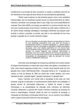 Maria Piedade Batista Oliveira Fernandes Artigo
__________________________________________________________________
Disciplina Metodologia Científica – 2014 UNOPAR
complementa a sua função de estar suscitando no sujeito o verdadeiro exercício de
ser realmente um ser capaz de atuar diante de uma sociedade tão globalizada.
Porém, esse é apenas um dos primeiros passos rumo a uma verdadeira
transformação, que só acontecerá quando houver um desvencilhamento de velhos
métodos e acontecer uma aceitação sobre o que é algo novo como possibilidade de
evolução. Para Veen (2009), as crianças que adentram no universo escolar hoje, faz
com que a escola busque novas formas e maneiras de estar aptas a colhere-nas e
ao mesmo tempo empregar estratégias e abordagem diferentes que possam estar
levando a criança a perceber na escola, que esta e uma extensão de sua nova
geração, a geração de um mundo crescente e digital.
De um modo geral, em educação utilizamos da tecnologia em termos
de uma tecnologia educacional onde uma serie de recursos e
procedimentos auxiliam o processo pedagógico. [...] Nosso objetivo
entretanto é discutir a tecnologia na educação e relação tecnologia e
educação, como uma relação significativa em um mundo atual.
Temos diferentes formas de educar e diversos procedimentos para
alcançar os nossos objetivos; não podemos desconhecer a
tecnologia, nem sub ou super estimá-la em termos de educação. O
convívio com as duas áreas mais do que um desafio impõe-se como
necessidade de compreensão e ação do educador do mundo
moderno. (GRINSPUN, 2009 p.29)
Com essa nova abordagem as crianças que adentram ao universo escolar
já chegam demonstrando na maioria das vezes estão mais ligados e conectados em
rede, onde mesmo pequenas já lidam com o mundo virtual fazendo parte de uma
geração nova. (Veen, 2009 Revista Pátio – Educação Infantil, p. 5). “A geração que
nasceu no final da década de 1980 em diante têm muitos apelidos, tais como
“geração da rede”, “geração digital”, “geração instantânea” e “geração ciber”.
Assim, inseridos num mundo onde a tecnologia se faz cada vez mais
presente, exigindo do educador um posicionamento diante dessa nova realidade. O
grande número de informações disponíveis, a rapidez de acesso a essas
informações e as possibilidades de interação entre indivíduos de diferentes
universos intelectuais e culturais têm trazido inúmeras mudanças ao processo de
ensino e aprendizagem. Portanto, diante de mais um momento de transição, a
introdução da informática na Educação Infantil torna - se um convite a uma reflexão
sobre o papel do educador frente às novas tecnologias.
 