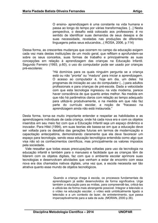 Maria Piedade Batista Oliveira Fernandes Artigo
__________________________________________________________________
Disciplina Metodologia Científica – 2014 UNOPAR
O ensino- aprendizagem è uma constante na vida humana e
passa ao longo do tempo por várias transformações. [...] Nesta
perspectiva, o desafio está colocado aos professores: é no
sentido de identificar suas demandas de seus desejos e de
suas necessidade, reveladas nas produções de diferentes
linguagens pelos seus educandos...( ROSA, 2006, p.114)
Dessa forma, as crescentes mudanças que ocorrem no campo da educação exigem
cada vez mais destas instituições de um modo geral, que reflitam e aprofundem-se
sobre os seus conceitos, suas formas de trabalho e principalmente as suas
concepções em relação à aprendizagem das crianças na Educação Infantil.
Segundo Ferreiro (1993, p.60), o uso do computador pode ser usado por crianças
pré-escolares:
“Há domínios para os quais ninguém pergunta se a criança
está ou não “pronta” ou “madura” para iniciar a aprendizagem.
O acesso ao computador é, hoje em dia, um deles: há
programas de iniciação ao uso do computador (...) para adultos
profissionais e para crianças de pré-escola. Dada a velocidade
com que esta tecnologia ingressou na vida moderna, parece
haver consciência de que quanto antes melhor. Na medida em
que não há parâmetros claros com relação ao tempo adequado
para utilizá-lo produtivamente, e na medida em que não faz
parte do currículo escolar, a noção de “fracasso na
aprendizagem ainda não está instaurada.”
Desta forma, torna–se muito importante entender e respeitar as habilidades e as
aprendizagens individuais de cada criança, onde há cada nova era e com os objetos
inseridos em seu meio faz com que a Educação Infantil seja um espaço dinâmico e
inovador. Para Hilst (1994), em suas teorias ele basea-se em que a educação deve
ser voltada para os desafios das gerações futuras em termos de modernização e
capacitação antecipatória, demonstrando claramente que ela deve favorecer um
espaço para tecnologia, sendo essa educação tecnológica entendida como algo que
visa não só os conhecimentos científicos, mas principalmente os valores impostos
pela sociedade.
Vale ressaltar que todas essas preocupações voltadas para uso da tecnologia na
educação infantil e também para o manuseio e facilidade que as crianças têm de
lidarem com os objetos digitais, faz com que o ambiente escolar aprimore suas
tecnologias e desenvolvam atividades que venham a estar de encontro com essa
nova era dos chamados nativos digitais, uma vez que, a escola necessita ser tão
atrativa quanto esse mundo de objetos tecnológicos.
Quando a criança chega à escola, os processos fundamentais de
aprendizagem já estão desenvolvidos de forma significativa. Urge
também a educação para as mídias, para compreendê-las, criticá-las
e utilizá-las da forma mais abrangente possível. Integrar a televisão e
o vídeo na educação escolar, o vídeo está umbilicalmente ligado a
televisão e a um contexto de lazer, de entretenimento, que passa
imperceptivelmente para a sala de aula. (MORAN, 2000 p.36).
 