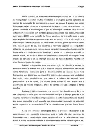 Maria Piedade Batista Oliveira Fernandes Artigo
__________________________________________________________________
Disciplina Metodologia Científica – 2014 UNOPAR
Nesse contexto, as maravilhas anunciadas pelo mundo da TV, do Vídeo e
do Computador escondem muitas inverdades e involuções quando aplicadas ao
campo da construção do conhecimento a quem as acessa. É preciso que essas
informações sejam pensadas e organizadas de acordo com as características que
podem favorecer a aprendizagem e que as tecnologias utilizadas para esse fim
estejam em consonância com o modelo pedagógico adotado pela escola. De acordo
com Veen, (2009), essa geração de hom’o zappiens, denominação dada a essa
nova espécie de crianças que cresceram em um mundo onde a informação e a
comunicação cibernética global, faz parte do seu dia-a-dia, já que as crianças dessa
era, passam parte do seu dia assistindo a televisão, jogando no computador,
utilizando os celulares, uma vez que nessa geração três aparelhos tiveram grande
importância, o controle remoto da televisão, o mouse do computador e o telefone
celular. Assim, ao assistir a televisão aprenderam a interpretar as imagens antes
mesmo de aprender a ler e a interagir, ainda que de maneira bastante restrita com
meio de comunicação de massa.
Portanto, é importante frisar que a introdução da informática na área da
educação infantil é recente, mas que já pode ser colocada no centro das discussões
como ferramenta necessária para o desenvolvimento da criança. Esse meio
tecnológico tem despertado no imaginário coletivo das crianças uma verdadeira
fascinação pelas possibilidades que oferece a criança de expandir seus
pensamentos e suas ações, que muitas vezes saindo do seu mundo real e
adentrando ao mundo imaginário, cheio de sonhos, desejos, emoções e fortes
reações.
Pacheco (1998) complementa que o mundo da informática e da TV pode
ser comparada a uma porta de encantamento no qual a criança pode-se iludir
viajando no fantástico mundo da imaginação onde a porta do encantamento de abre
por alguns momentos e os transporta para experiências impossíveis na vida real.
Assim, a porta do encantamento da TV e da internet é mais que uma fresta, é uma
tela.
A era dos avanços tecnológicos torna o processo educacional e de
aprendizagem em constante movimento, pois a cada dia são inúmeras as
informações que o mundo digital insere na personalidade de cada criança e dessa
forma a escola necessita entender, e até mesmo fazer desse mundo digital o seu
 