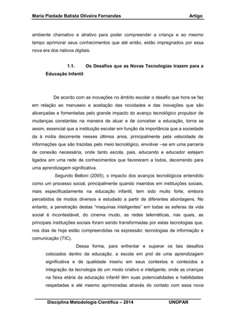 Maria Piedade Batista Oliveira Fernandes Artigo
__________________________________________________________________
Disciplina Metodologia Científica – 2014 UNOPAR
ambiente chamativo e atrativo para poder compreender a criança e ao mesmo
tempo aprimorar seus conhecimentos que até então, estão impregnados por essa
nova era dos nativos digitais.
1.1. Os Desafios que as Novas Tecnologias trazem para a
Educação Infantil
De acordo com as inovações no âmbito escolar o desafio que hora se faz
em relação ao manuseio e aceitação das novidades e das inovações que são
alicerçadas e fomentadas pelo grande impacto do avanço tecnológico propulsor de
mudanças constantes na maneira de atuar e de conceber a educação, torna se
assim, essencial que a instituição escolar em função da importância que a sociedade
da à mídia decorrente nesses últimos anos, principalmente pela velocidade de
informações que são trazidas pelo meio tecnológico, envolver –se em uma parceria
de conexão necessária, onde tanto escola, pais, educando e educador estejam
ligados em uma rede de conhecimentos que favorecem a todos, decorrendo para
uma aprendizagem significativa.
Segundo Belloni (2005), o impacto dos avanços tecnológicos entendido
como um processo social, principalmente quando inseridos em instituições sociais,
mais especificadamente na educação infantil, tem sido muito forte, embora
percebidos de modos diversos e estudado a partir de diferentes abordagens. No
entanto, a penetração destas “maquinas inteligentes” em todas as esferas da vida
social é incontestável, do cinema mudo, as redes telemáticas, nas quais, as
principais instituições sociais foram sendo transformadas por estas tecnologias que,
nos dias de hoje estão compreendidas na expressão: tecnologias de informação e
comunicação (TIC).
Dessa forma, para enfrentar e superar os tais desafios
colocados dentro da educação, a escola em prol de uma aprendizagem
significativa e de qualidade inseriu em seus contextos e conteúdos a
integração da tecnologia de um modo criativo e inteligente, onde as crianças
na faixa etária da educação infantil têm suas potencialidades e habilidades
respeitadas e até mesmo aprimoradas através do contato com essa nova
 