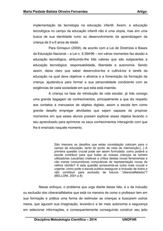 Maria Piedade Batista Oliveira Fernandes Artigo
__________________________________________________________________
Disciplina Metodologia Científica – 2014 UNOPAR
implementação da tecnologia na educação infantil. Assim, a educação
tecnológica no campo da educação infantil não é uma utopia, mas sim uma
busca de sua identidade rumo ao desenvolvimento da aprendizagem da
criança de 0 a 6 anos de idade.
Para Grinspun (2009), de acordo com a Lei de Diretrizes e Bases
da Educação Nacional – a Lei n. 9.394/96 – em vários momentos faz alusão a
educação tecnológica, atribuindo-lhe três valores que são subjacentes a
educação tecnológica: responsabilidade, liberdade e autonomia. Sendo
assim, deixa claro que saber desenvolve-los e cultivá-los é tarefa da
educação na qual deve objetivar o alicerce e a fomentação da formação da
criança, ajudando-a para formar a sua personalidade condizente com as
exigências de cada sociedade em que esta está inserida.
A criança na fase de introdução de vida escolar, já trás consigo
uma grande bagagem de conhecimentos, principalmente a que diz respeito
aos contatos e manuseios de objetos digitais, assim a escola tem como
grande desafio empregar atividades que sejam capazes de propiciar
momentos em que esses alunos possam explorar esses objetos levando o
seu aprendizado para aprimorar os seus conhecimentos interagindo com que
lhe é ensinado naquele momento.
São imensos os desafios que estas constatação colocam para o
campo de educação, tanto do ponto de vista de intervenção.[...] A
primeira questão crucial pode ser assim formulada: como poderá a
escola contribuir para que todas as nossas crianças se tomem
utilizadoras (usuárias) criativas e crítica destas novas ferramentas e
não meras consumidoras compulsivas de representação novas de
velhos clichês? A esta questão acrescenta-se outra mais crucial e
urgente: como pode a escola publica assegurar a inclusão de todos e
não contribuir para exclusão de futuros “ciberanalfabetos”?
(BELLONI, 2001 p.8)
Nesse enfoque, o problema que urge diante desse fato, é o da inclusão
ou exclusão dos ciberanalfabetos que está na maneira de como o professor tem em
sua formação e prática uma forma de estimular as crianças a buscarem outros
meios, que agucem sua imaginação, levando-o a ter mais autonomia e segurança
em selecionar informações, e consequentemente conseguindo construir seu jeito
 