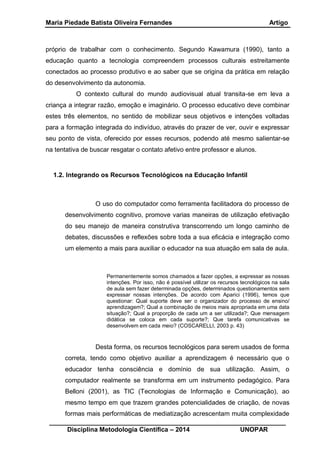 Maria Piedade Batista Oliveira Fernandes Artigo
__________________________________________________________________
Disciplina Metodologia Científica – 2014 UNOPAR
próprio de trabalhar com o conhecimento. Segundo Kawamura (1990), tanto a
educação quanto a tecnologia compreendem processos culturais estreitamente
conectados ao processo produtivo e ao saber que se origina da prática em relação
do desenvolvimento da autonomia.
O contexto cultural do mundo audiovisual atual transita-se em leva a
criança a integrar razão, emoção e imaginário. O processo educativo deve combinar
estes três elementos, no sentido de mobilizar seus objetivos e intenções voltadas
para a formação integrada do indivíduo, através do prazer de ver, ouvir e expressar
seu ponto de vista, oferecido por esses recursos, podendo até mesmo salientar-se
na tentativa de buscar resgatar o contato afetivo entre professor e alunos.
1.2. Integrando os Recursos Tecnológicos na Educação Infantil
O uso do computador como ferramenta facilitadora do processo de
desenvolvimento cognitivo, promove varias maneiras de utilização efetivação
do seu manejo de maneira construtiva transcorrendo um longo caminho de
debates, discussões e reflexões sobre toda a sua eficácia e integração como
um elemento a mais para auxiliar o educador na sua atuação em sala de aula.
Permanentemente somos chamados a fazer opções, a expressar as nossas
intenções. Por isso, não é possível utilizar os recursos tecnológicos na sala
de aula sem fazer determinada opções, determinados questionamentos sem
expressar nossas intenções. De acordo com Aparici (1996), temos que
questionar: Qual suporte deve ser o organizador do processo de ensino/
aprendizagem?; Qual a combinação de meios mais apropriada em uma data
situação?; Qual a proporção de cada um a ser utilizada?; Que mensagem
didática se coloca em cada suporte?; Que tarefa comunicativas se
desenvolvem em cada meio? (COSCARELLI, 2003 p. 43)
Desta forma, os recursos tecnológicos para serem usados de forma
correta, tendo como objetivo auxiliar a aprendizagem é necessário que o
educador tenha consciência e domínio de sua utilização. Assim, o
computador realmente se transforma em um instrumento pedagógico. Para
Belloni (2001), as TIC (Tecnologias de Informação e Comunicação), ao
mesmo tempo em que trazem grandes potencialidades de criação, de novas
formas mais performáticas de mediatização acrescentam muita complexidade
 