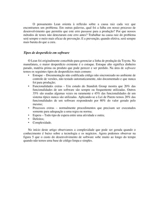 O pensamento Lean orienta à reflexão sobre a causa raiz cada vez que
encontramos um problema. Em outras palavras, qual foi a falha em nosso processo de
desenvolvimento que permitiu que este erro passasse para a produção? Por que nossos
métodos de testes não detectaram este erro antes? Trabalhar na causa raiz do problema
será sempre o meio mais eficaz de prevenção. E a prevenção, quando efetiva, será sempre
mais barata do que a cura.


Tipos de desperdício em software

    O Lean foi originalmente concebido para gerenciar a linha de produção da Toyota. Na
manufatura, o maior desperdício existente é o estoque. Estoque alto significa dinheiro
parado, matéria prima ou produto que pode perecer e ser perdido. Na área de software
temos os seguintes tipos de desperdícios mais comuns:
    ▪ Estoque – Documentação não codificada código não sincronizado no ambiente de
       controle de versões, não testado automaticamente, não documentado e que nunca
       foi para produção;
    ▪ Funcionalidades extras - Um estudo do Standish Group mostra que 20% das
       funcionalidades de um software são sempre ou frequentente utilizadas. Outros
       35% são usadas algumas vezes ou raramente e 45% das funcionalidades de um
       sistema típico nunca são utilizadas. Aplicando-se a Lei de Pareto temos 20% das
       funcionalidades de um software respondendo por 80% do valor gerado pelo
       mesmo;
    ▪ Processos extras – normalmente procedimentos que precisam ser executados
       somente para adequação a uma regra ou norma;
    ▪ Espera – Todo tipo de espera entre uma atividade e outra;
    ▪ Defeitos;
    ▪ Complexidade.

    No início deste artigo observamos a complexidade que pode ser gerada quando o
conhecimento é baixo sobre a tecnologia e os negócios. Agora podemos observar na
figura 5 que o custo do desenvolvimento de software sobe muito ao longo do tempo
quando não temos uma base de código limpa e simples.
 