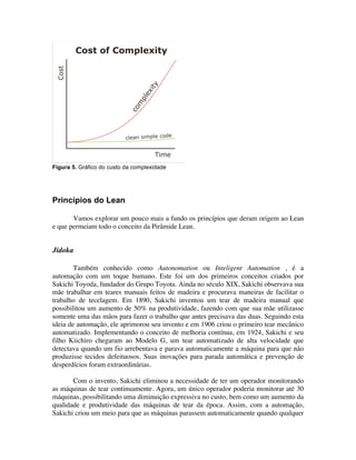 Figura 5. Gráfico do custo da complexidade




Princípios do Lean

       Vamos explorar um pouco mais a fundo os princípios que deram origem ao Lean
e que permeiam todo o conceito da Pirâmide Lean.


Jidoka

        Também conhecido como Autonomation ou Inteligent Automation , é a
automação com um toque humano. Este foi um dos primeiros conceitos criados por
Sakichi Toyoda, fundador do Grupo Toyota. Ainda no século XIX, Sakichi observava sua
mãe trabalhar em teares manuais feitos de madeira e procurava maneiras de facilitar o
trabalho de tecelagem. Em 1890, Sakichi inventou um tear de madeira manual que
possibilitou um aumento de 50% na produtividade, fazendo com que sua mãe utilizasse
somente uma das mãos para fazer o trabalho que antes precisava das duas. Seguindo esta
ideia de automação, ele aprimorou seu invento e em 1906 criou o primeiro tear mecânico
automatizado. Implementando o conceito de melhoria contínua, em 1924, Sakichi e seu
filho Kiichiro chegaram ao Modelo G, um tear automatizado de alta velocidade que
detectava quando um fio arrebentava e parava automaticamente a máquina para que não
produzisse tecidos defeituosos. Suas inovações para parada automática e prevenção de
desperdícios foram extraordinárias.

       Com o invento, Sakichi eliminou a necessidade de ter um operador monitorando
as máquinas de tear continuamente. Agora, um único operador poderia monitorar até 30
máquinas, possibilitando uma diminuição expressiva no custo, bem como um aumento da
qualidade e produtividade das máquinas de tear da época. Assim, com a automação,
Sakichi criou um meio para que as máquinas parassem automaticamente quando qualquer
 